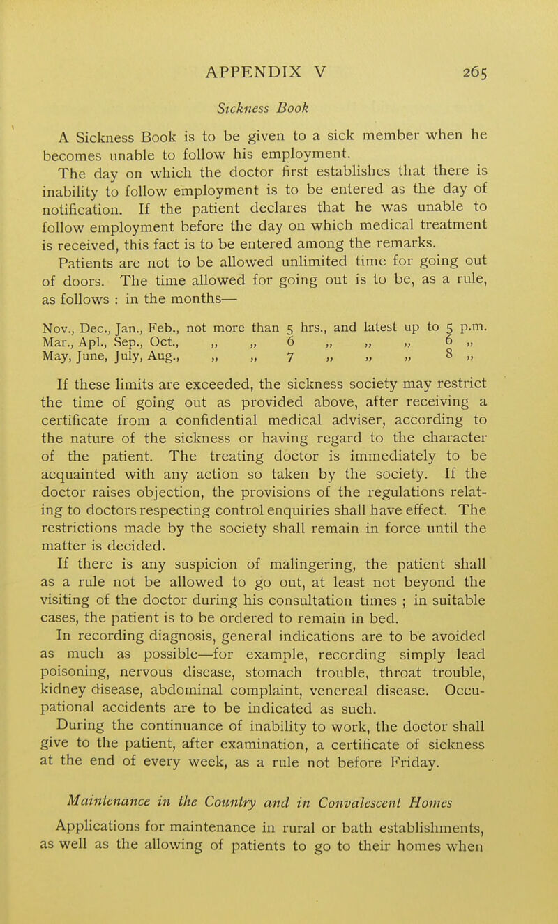 Sickness Book A Sickness Book is to be given to a sick member when he becomes unable to follow his employment. The day on which the doctor lirst establishes that there is inability to follow employment is to be entered as the day of notification. If the patient declares that he was unable to follow employment before the day on which medical treatment is received, this fact is to be entered among the remarks. Patients are not to be allowed unlimited time for going out of doors. The time allowed for going out is to be, as a rule, as follows : in the months— Nov., Dec, Jan., Feb., not more than 5 hrs., and latest up to 5 p.m. Mar., Apl., Sep., Oct., „ „ 6 „ „ „ 6 „ May, June, July, Aug., „ „ 7 „ „ „ 8 „ If these limits are exceeded, the sickness society may restrict the time of going out as provided above, after receiving a certificate from a confidential medical adviser, according to the nature of the sickness or having regard to the character of the patient. The treating doctor is immediately to be acquainted with any action so taken by the society. If the doctor raises objection, the provisions of the regulations relat- ing to doctors respecting control enquiries shall have effect. The restrictions made by the society shall remain in force until the matter is decided. If there is any suspicion of malingering, the patient shall as a rule not be allowed to go out, at least not beyond the visiting of the doctor during his consultation times ; in suitable cases, the patient is to be ordered to remain in bed. In recording diagnosis, general indications are to be avoided as much as possible—for example, recording simply lead poisoning, nervous disease, stomach trouble, throat trouble, kidney disease, abdominal complaint, venereal disease. Occu- pational accidents are to be indicated as such. During the continuance of inability to work, the doctor shall give to the patient, after examination, a certificate of sickness at the end of every week, as a rule not before Friday. Maintenance in the Country and in Convalescent Homes Applications for maintenance in rural or bath establishments, as well as the allowing of patients to go to their homes when
