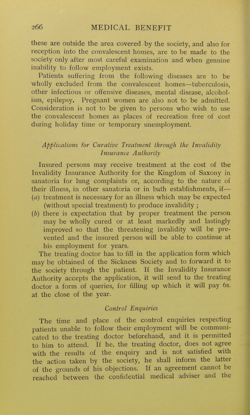 these are outside the area covered by the society, and also for reception into the convalescent homes, are to be made to the society only after most careful examination and when genuine inability to follow employment exists. Patients suffering from the following diseases are to be wholly excluded from the convalescent homes—tuberculosis, other infectious or offensive diseases, mental disease, alcohol- ism, epilepsy. Pregnant women are also not to be admitted. Consideration is not to be given to persons who wish to use the convalescent homes as places of recreation free of cost during holiday time or temporary unemployment. Applicalions for Curative Treatment through the Invalidity Insurance Authority Insured persons may receive treatment at the cost of the Invalidity Insurance Authority for the Kingdom of Saxony in sanatoria for lung complaints or, according to the nature of their illness, in other sanatoria or in bath establishments, if— (a) treatment is necessary for an illness which may be expected (without special treatment) to produce invalidity ; (6) there is expectation that by proper treatment the person may be wholly cured or at least markedly and lastingly improved so that the threatening invalidity will be pre- vented and the insured person will be able to continue at his employment for years. The treating doctor has to fill in the appHcation form which may be obtained of the Sickness Society and to forward it to the society through the patient. If the Invahdity Insurance Authority accepts the application, it will send to the treating doctor a form of queries, for filling up which it will pay 6s. at the close of the year. Control Enquiries The time and place of the control enquiries respecting patients unable to follow their employment will be communi- cated to the treating doctor beforehand, and it is permitted to him to attend. If he. the treating doctor, does not agree with the results of the enquiry and is not satisfied with the action taken by the society, he shall inform the latter of the grounds of his objections. If an agreement cannot be reached between the confidential medical adviser and the
