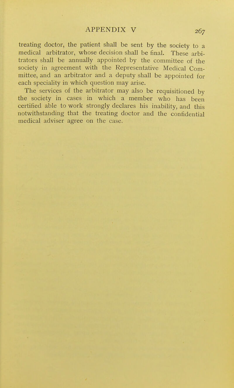 treating doctor, the patient shall be sent by the society to a medical arbitrator, whose decision shall be final. These arbi- trators shall be annually appointed by the committee of the society in agreement with the Representative Medical Com- mittee, and an arbitrator and a deputy shall be appointed for each speciality in which question may arise. The services of the arbitrator may also be requisitioned by the society in cases in which a member who has been certified able to work strongly declares his inability, and this notwithstanding that the treating doctor and the confidential medical adviser agree on the case.