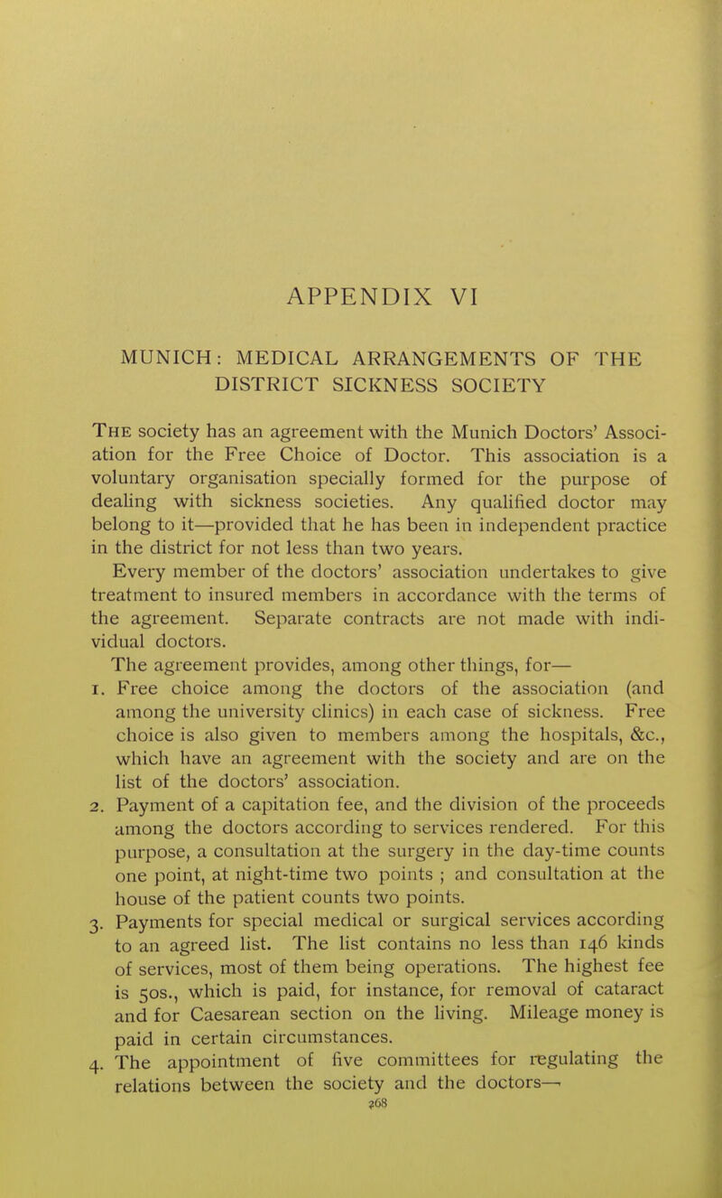 MUNICH: MEDICAL ARRANGEMENTS OF THE DISTRICT SICKNESS SOCIETY The society has an agreement with the Munich Doctors' Associ- ation for the Free Choice of Doctor. This association is a voluntary organisation specially formed for the purpose of deahng with sickness societies. Any qualified doctor may belong to it—provided that he has been in independent practice in the district for not less than two years. Every member of the doctors' association undertakes to give treatment to insured members in accordance with the terms of the agreement. Separate contracts are not made with indi- vidual doctors. The agreement provides, among other things, for— 1. Free choice among the doctors of the association (and among the university clinics) in each case of sickness. Free choice is also given to members among the hospitals, &c., which have an agreement with the society and are on the list of the doctors' association. 2. Payment of a capitation fee, and the division of the proceeds among the doctors according to services rendered. For this purpose, a consultation at the surgery in the day-time counts one point, at night-time two points ; and consultation at the house of the patient counts two points. 3. Payments for special medical or surgical services according to an agreed list. The list contains no less than 146 kinds of services, most of them being operations. The highest fee is 50S., which is paid, for instance, for removal of cataract and for Caesarean section on the living. Mileage money is paid in certain circumstances. 4. The appointment of five committees for regulating the relations between the society and the doctors—• ?68