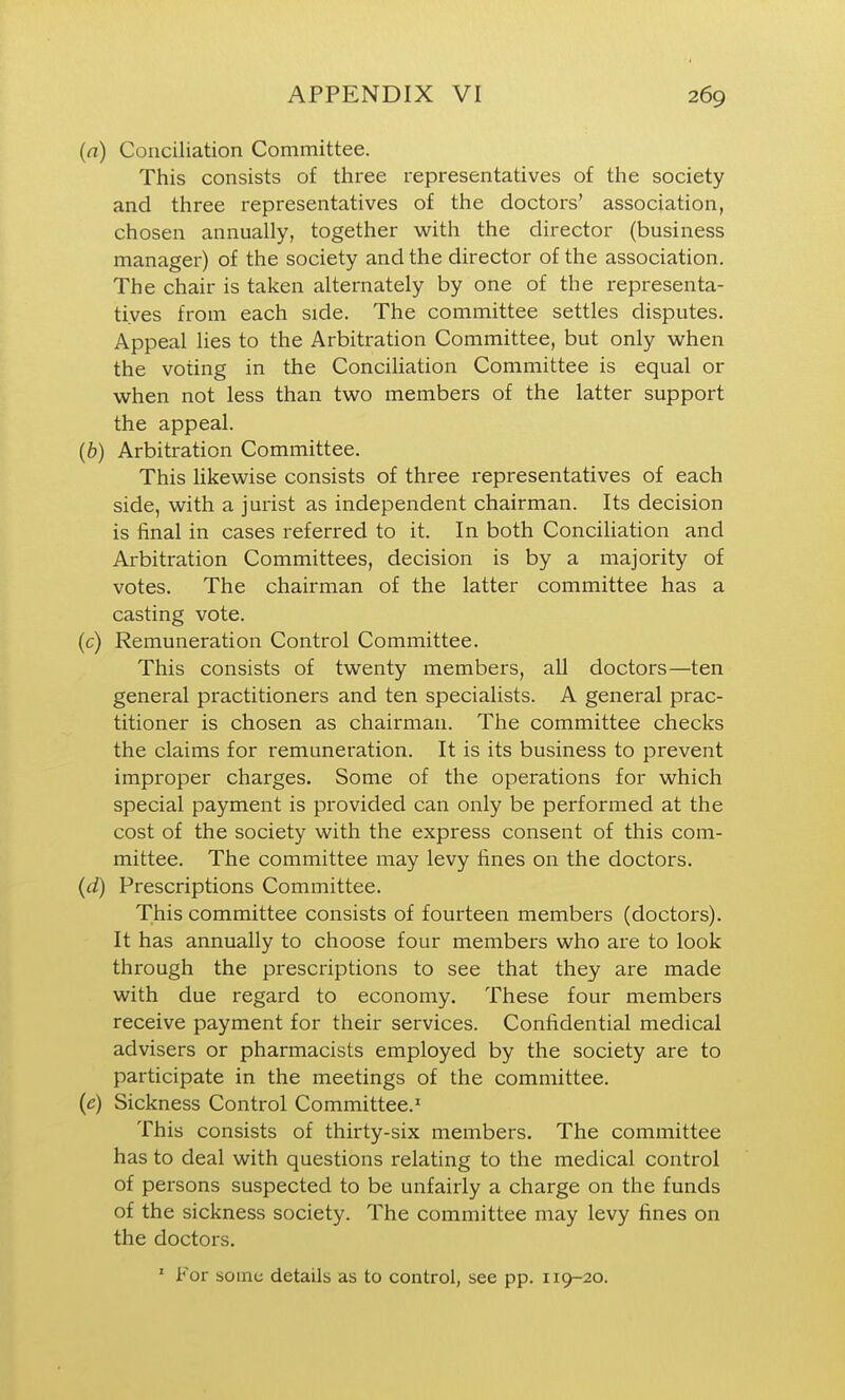 (a) Conciliation Committee. This consists of three representatives of the society and three representatives of the doctors' association, chosen annually, together with the director (business manager) of the society and the director of the association. The chair is taken alternately by one of the representa- tives from each side. The committee settles disputes. Appeal lies to the Arbitration Committee, but only when the voting in the Conciliation Committee is equal or when not less than two members of the latter support the appeal. (6) Arbitration Committee. This likewise consists of three representatives of each side, with a jurist as independent chairman. Its decision is final in cases referred to it. In both Concihation and Arbitration Committees, decision is by a majority of votes. The chairman of the latter committee has a casting vote. (c) Remuneration Control Committee. This consists of twenty members, all doctors—ten general practitioners and ten specialists. A general prac- titioner is chosen as chairman. The committee checks the claims for remuneration. It is its business to prevent improper charges. Some of the operations for which special payment is provided can only be performed at the cost of the society with the express consent of this com- mittee. The committee may levy fines on the doctors. (d) Prescriptions Committee. This committee consists of fourteen members (doctors). It has annually to choose four members who are to look through the prescriptions to see that they are made with due regard to economy. These four members receive payment for their services. Confidential medical advisers or pharmacists employed by the society are to participate in the meetings of the committee. (e) Sickness Control Committee.' This consists of thirty-six members. The committee has to deal with questions relating to the medical control of persons suspected to be unfairly a charge on the funds of the sickness society. The committee may levy fines on the doctors. ' For some details as to control, see pp. 119-20.