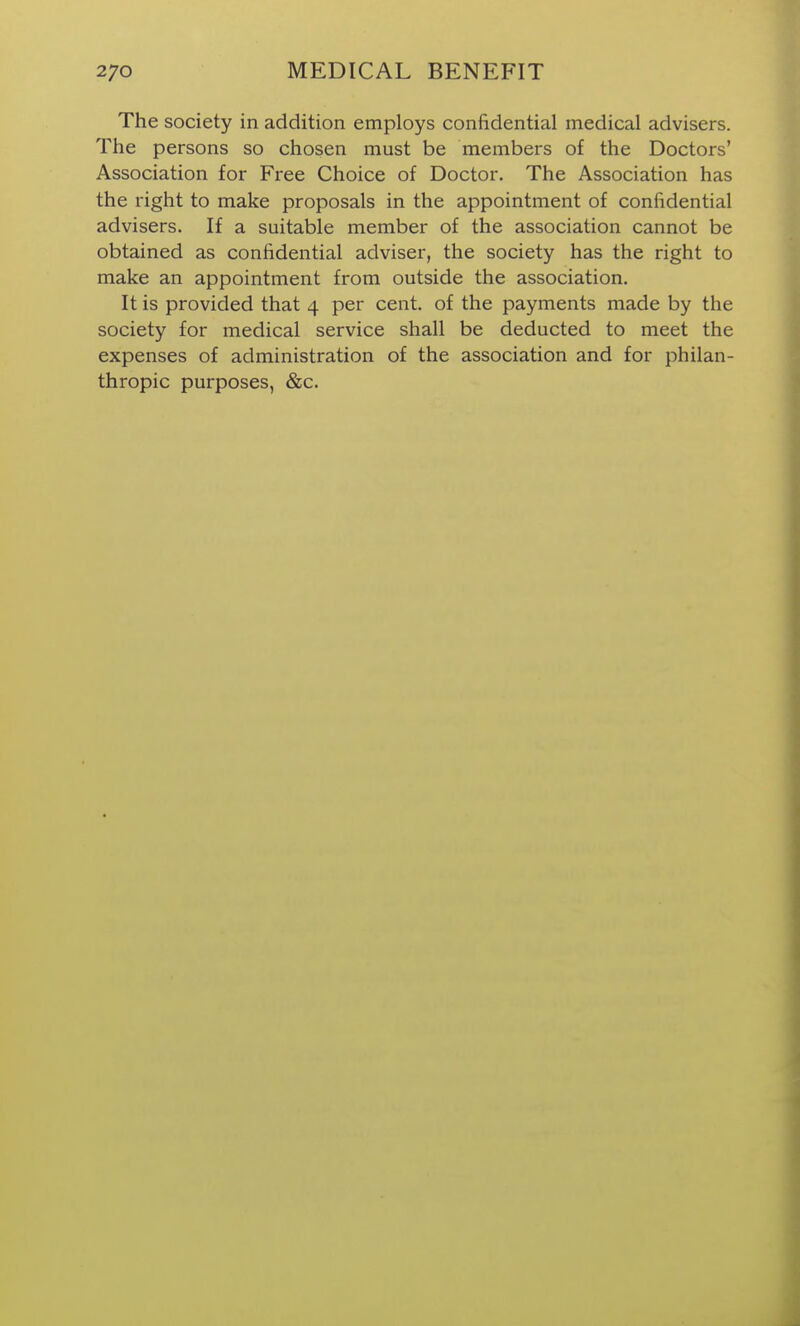 The society in addition employs confidential medical advisers. The persons so chosen must be members of the Doctors' Association for Free Choice of Doctor. The Association has the right to make proposals in the appointment of confidential advisers. If a suitable member of the association cannot be obtained as confidential adviser, the society has the right to make an appointment from outside the association. It is provided that 4 per cent, of the payments made by the society for medical service shall be deducted to meet the expenses of administration of the association and for philan- thropic purposes, &c.