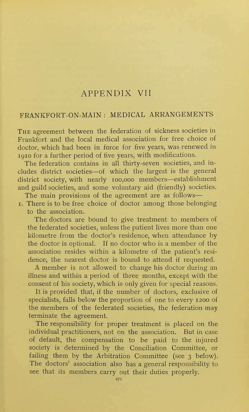 FRANKFORT-ON-MAIN : MEDICAL ARRANGEMENTS The agreement between the federation of sickness societies in Frankfort and the local medical association for free choice of doctor, which had been in force for five years, was renewed in 1910 for a further period of five years, with modifications. The federation contains in all thirty-seven societies, and in- cludes district societies—of which the largest is the general district society, with nearly 100,000 members—establishment and guild societies, and some voluntary aid (friendly) societies. The main provisions of the agreement are as follows— I. There is to be free choice of doctor among those belonging to the association. The doctors are bound to give treatment to members of the federated societies, unless the patient lives more than one kilometre from the doctor's residence, when attendance by the doctor is optional. If no doctor who is a member of the association resides within a kilometre of the patient's resi- dence, the nearest doctor is bound to attend if requested. A member is not allowed to change his doctor during an illness and within a period of three months, except with the consent of his society, which is only given for special reasons. It is provided that, if the number of doctors, exclusive of specialists, falls below the proportion of one to every 1200 of the members of the federated societies, the federation may terminate the agreement. The responsibility for proper treatment is placed on the individual practitioners, not on the association. But in case of default, the compensation to be paid to the injured society is determined by the Conciliation Committee, or faihng them by the Arbitration Committee (see 3 below). The doctors' association also has a general responsibility to see that its members carry out their duties properly.