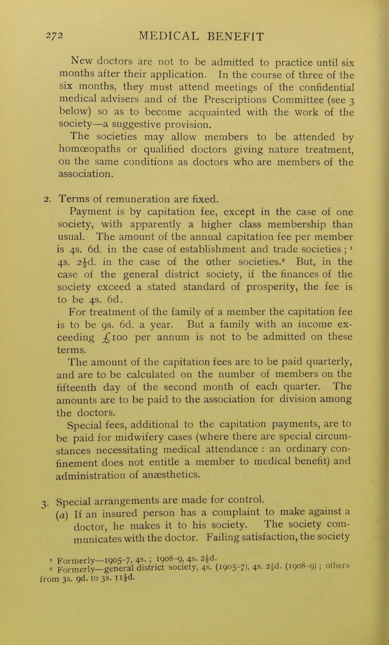 New doctors are not to be admitted to practice until six months after their appHcation. In the course of three of the six months, they must attend meetings of the confidential medical advisers and of the Prescriptions Committee (see 3 below) so as to become acquainted with the work of the society—a suggestive provision. The societies may allow members to be attended by homoeopaths or qualified doctors giving nature treatment, on the same conditions as doctors who are members of the association. 2. Terms of remuneration are fixed. Payment is by capitation fee, except in the case of one society, with apparently a higher class membership than usual. The amount of the annual capitation fee per member is 4s. 6d. in the case of establishment and trade societies ; * 4s. 2^d. in the case of the other societies.' But, in the case of the general district society, if the finances of the society exceed a stated standard of prosperity, the fee is to be 4s. 6d. For treatment of the family of a member the capitation fee is to be 9s. 6d. a year. But a family with an income ex- ceeding ;^ioo per annum is not to be admitted on these terms. The amount of the capitation fees are to be paid quarterly, and are to be calculated on the number of members on the fifteenth day of the second month of each quarter. The amounts are to be paid to the association for division among the doctors. Special fees, additional to the capitation payments, are to be paid for midwifery cases (where there are special circum- stances necessitating medical attendance : an ordinary con- finement does not entitle a member to medical benefit) and administration of anaesthetics. 3. Special arrangements are made for control. {a) If an insured person has a complaint to make against a doctor, he makes it to his society. The society com- municates with the doctor. Failing satisfaction, the society I Formerly—1905-7, 4s. ; 1908-9, 4s- 2^d. , , , o , ,u  Formerly—general district society, 4s. (1905-7), 4S- 2id. (1908-9); otheis from 3s. 9d. to 3s. ii^d.