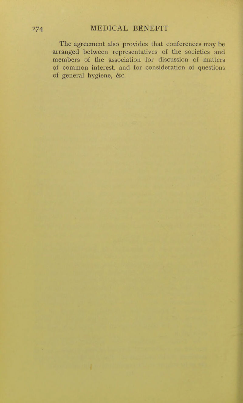 The agreement also provides that conferences may be arranged between representatives of the societies and members of the association for discussion of matters of common interest, and for consideration of questions of general hygiene, &c.