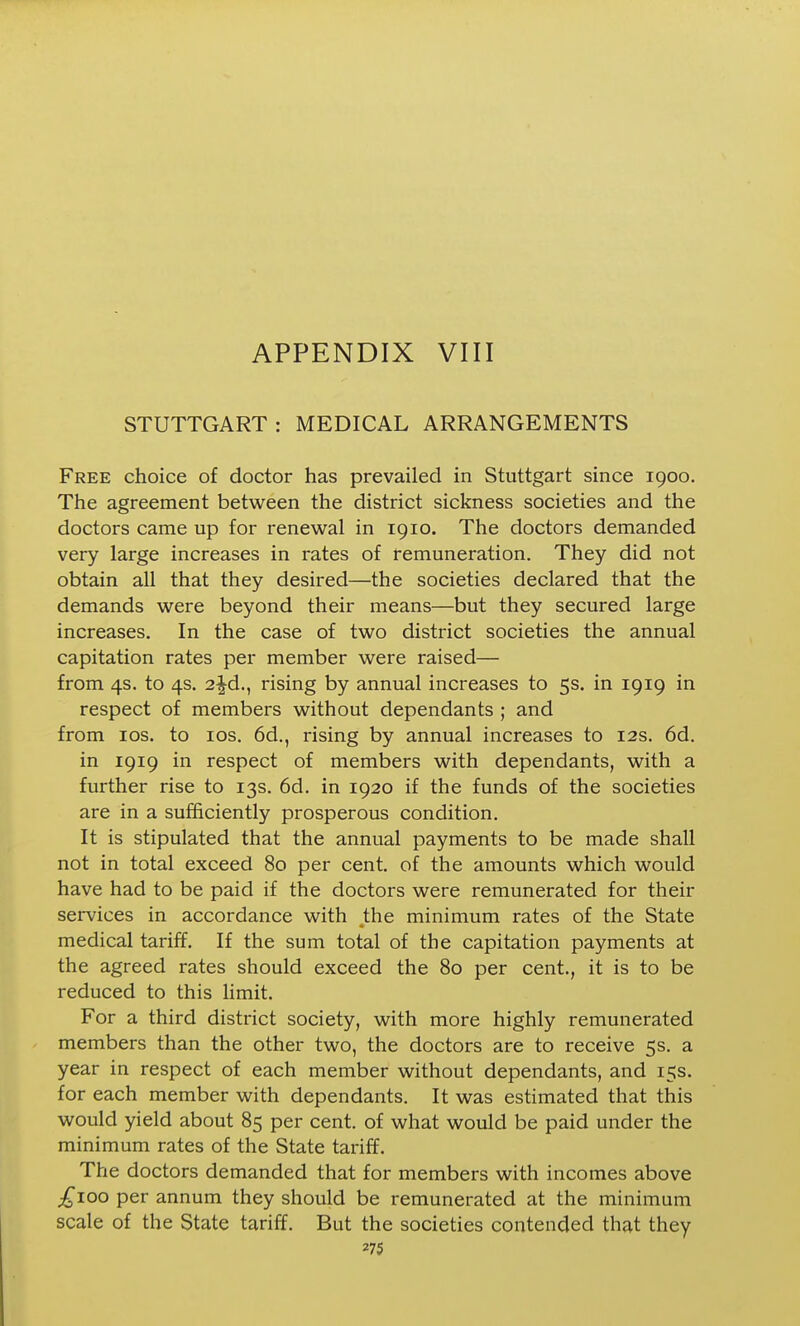 STUTTGART : MEDICAL ARRANGEMENTS Free choice of doctor has prevailed in Stuttgart since 1900. The agreement between the district sickness societies and the doctors came up for renewal in 1910. The doctors demanded very large increases in rates of remuneration. They did not obtain all that they desired—the societies declared that the demands were beyond their means—but they secured large increases. In the case of two district societies the annual capitation rates per member were raised— from 4s. to 4s. 2|-d., rising by annual increases to 5s. in 1919 in respect of members without dependants ; and from los. to los. 6d., rising by annual increases to 12s. 6d. in 1919 in respect of members with dependants, with a further rise to 13s. 6d. in 1920 if the funds of the societies are in a sufficiently prosperous condition. It is stipulated that the annual payments to be made shall not in total exceed 80 per cent, of the amounts which would have had to be paid if the doctors were remunerated for their services in accordance with the minimum rates of the State medical tariff. If the sum total of the capitation payments at the agreed rates should exceed the 80 per cent., it is to be reduced to this limit. For a third district society, with more highly remunerated members than the other two, the doctors are to receive 5s. a year in respect of each member without dependants, and 15s. for each member with dependants. It was estimated that this would yield about 85 per cent, of what would be paid under the minimum rates of the State tariff. The doctors demanded that for members with incomes above ;^ioo per annum they should be remunerated at the minimum scale of the State tariff. But the societies contended that they