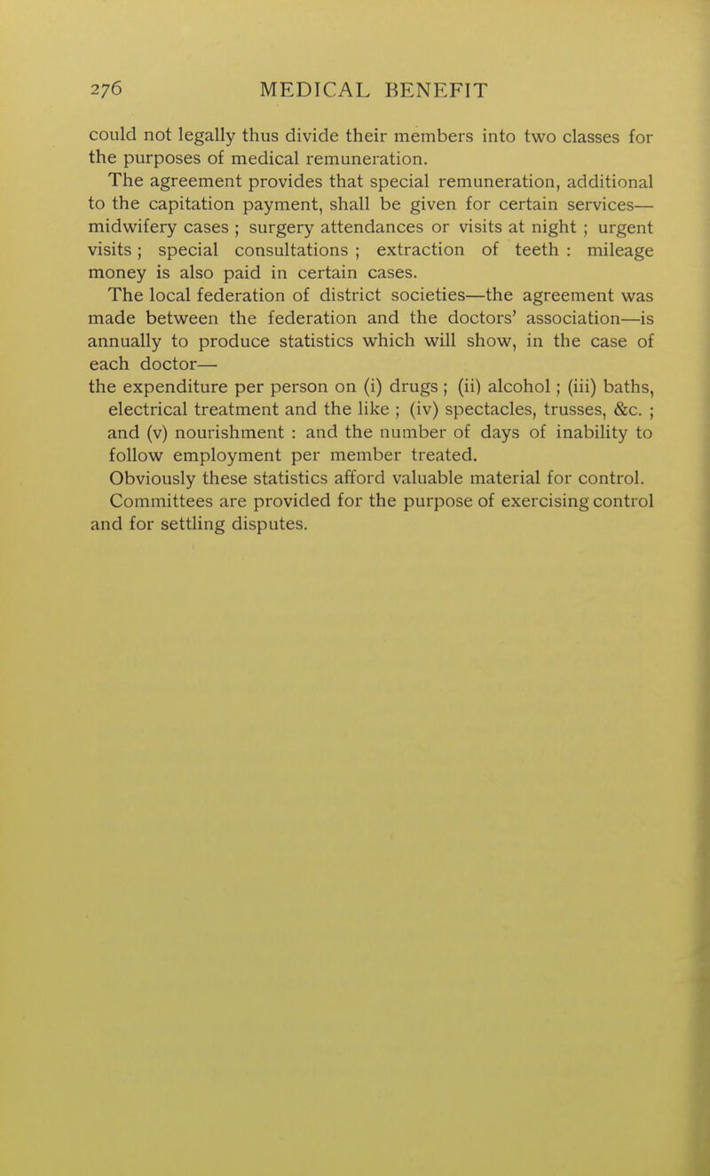 could not legally thus divide their members into two classes for the purposes of medical remuneration. The agreement provides that special remuneration, additional to the capitation payment, shall be given for certain services— midwifery cases ; surgery attendances or visits at night ; urgent visits; special consultations ; extraction of teeth : mileage money is also paid in certain cases. The local federation of district societies—the agreement was made between the federation and the doctors' association—is annually to produce statistics which will show, in the case of each doctor— the expenditure per person on (i) drugs ; (ii) alcohol; (iii) baths, electrical treatment and the like ; (iv) spectacles, trusses, &c. ; and (v) nourishment : and the number of days of inability to follow employment per member treated. Obviously these statistics afford valuable material for control. Committees are provided for the purpose of exercising control and for settling disputes.
