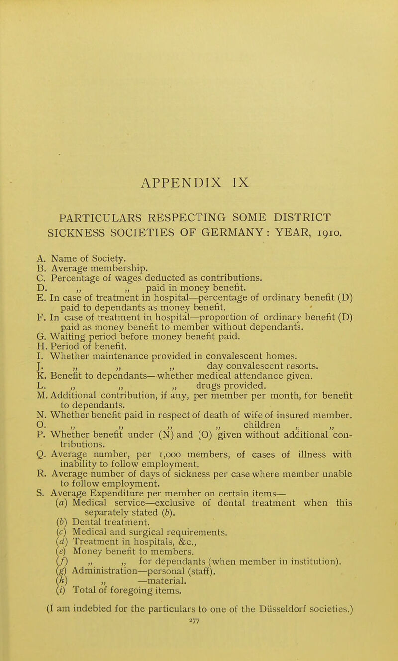 PARTICULARS RESPECTING SOME DISTRICT SICKNESS SOCIETIES OF GERMANY : YEAR, 1910. A. Name of Society. B. Average membership. C. Percentage of wages deducted as contributions. D. „ „ paid in money benefit. E. In case of treatment in hospital—percentage of ordinary benefit (D) paid to dependants as money benefit. F. In case of treatment in hospital—proportion of ordinary benefit (D) paid as money benefit to member without dependants. G. Waiting period before money benefit paid. H. Period of benefit. I. Whether maintenance provided in convalescent homes. J. „ „ „ day convalescent resorts. K. Benefit to dependants—whether medical attendance given. L. „ „ „ drugs provided. M. Additional contribution, if any, per member per month, for benefit to dependants. N. Whether benefit paid in respect of death of wife of insured member. O. „ „ „ „ children „ „ P. Whether benefit under (N) and (O) given without additional con- tributions. Q. Average number, per 1,000 members, of cases of illness with inability to follow employment. R. Average number of days of sickness per case where member unable to follow employment. S. Average Expenditure per member on certain items— (a) Medical service—exclusive of dental treatment when this separately stated (6). (6) Dental treatment. (c) Medical and surgical requirements. (d) Treatment in hospitals, &c., (e) Money benefit to members. (f) „ „ for dependants (when member in institution). (g) Administration—personal (staff). (h) „ —material. {i) Total of foregoing items. (I am indebted for the particulars to one of the Diisseldorf societies.)