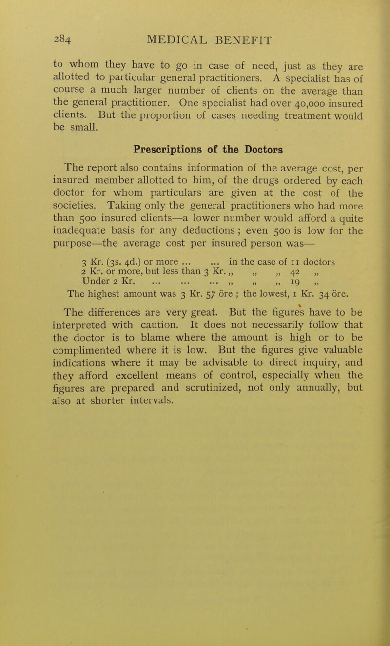 to whom they have to go in case of need, just as they are allotted to particular general practitioners. A specialist has of course a much larger number of clients on the average than the general practitioner. One specialist had over 40,000 insured clients. But the proportion of cases needing treatment would be small. Prescriptions of the Doctors The report also contains information of the average cost, per insured member allotted to him, of the drugs ordered by each doctor for whom particulars are given at the cost of the societies. Taking only the general practitioners who had more than 500 insured clients—a lower number would afford a quite inadequate basis for any deductions ; even 500 is low for the purpose—the average cost per insured person was— 3 Kr. (3s. 4d.) or more in the case of 11 doctors 2 Kr. or more, but less than 3 Kr.,, 42 ,, Under 2 Kr „ „ „ 19 „ The highest amount was 3 Kr. 57 ore ; the lowest, i Kr. 34 ore. The differences are very great. But the figures have to be interpreted with caution. It does not necessarily follow that the doctor is to blame where the amount is high or to be complimented where it is low. But the figures give valuable indications where it may be advisable to direct inquiry, and they afford excellent means of control, especially when the figures are prepared and scrutinized, not only annually, but also at shorter intervals.