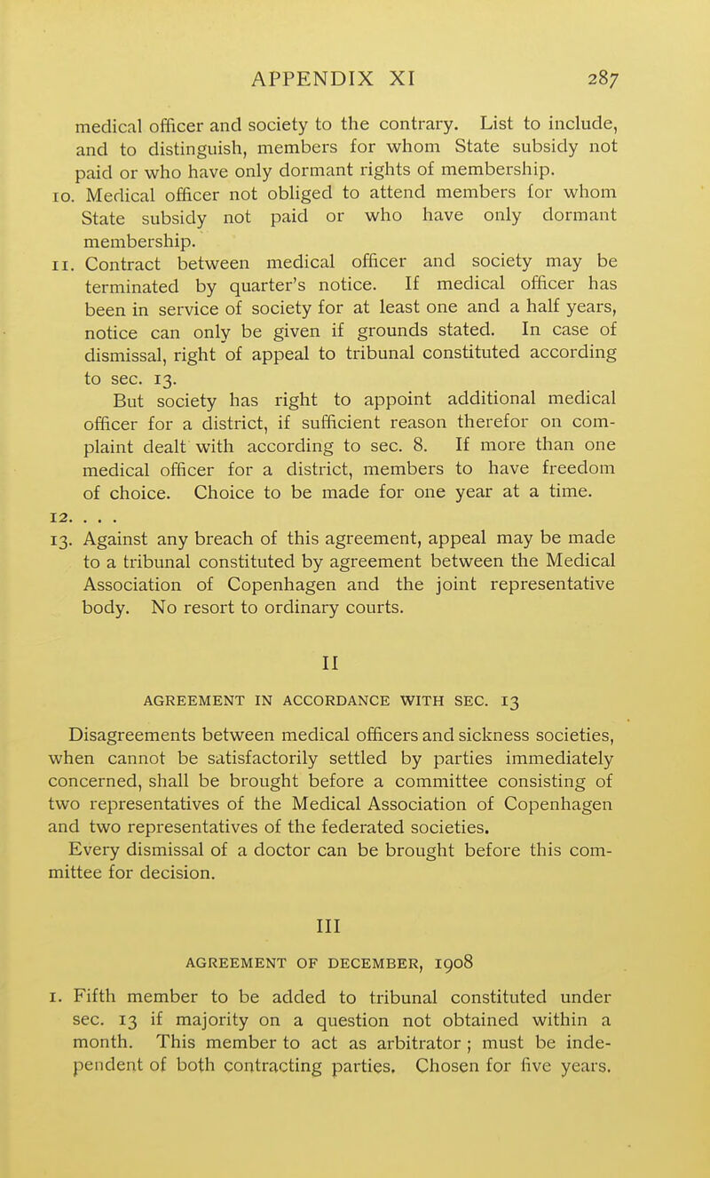 medical officer and society to the contrary. List to include, and to distinguish, members for whom State subsidy not paid or who have only dormant rights of membership. 10. Medical officer not obhged to attend members for whom State subsidy not paid or who have only dormant membership. 11. Contract between medical officer and society may be terminated by quarter's notice. If medical officer has been in service of society for at least one and a half years, notice can only be given if grounds stated. In case of dismissal, right of appeal to tribunal constituted according to sec. 13. But society has right to appoint additional medical officer for a district, if sufficient reason therefor on com- plaint dealt with according to sec. 8. If more than one medical officer for a district, members to have freedom of choice. Choice to be made for one year at a time. 13. Against any breach of this agreement, appeal may be made to a tribunal constituted by agreement between the Medical Association of Copenhagen and the joint representative body. No resort to ordinary courts. II AGREEMENT IN ACCORDANCE WITH SEC. I3 Disagreements between medical officers and sickness societies, when cannot be satisfactorily settled by parties immediately concerned, shall be brought before a committee consisting of two representatives of the Medical Association of Copenhagen and two representatives of the federated societies. Every dismissal of a doctor can be brought before this com- mittee for decision. Ill AGREEMENT OF DECEMBER, I908 I. Fifth member to be added to tribunal constituted under sec. 13 if majority on a question not obtained within a month. This member to act as arbitrator ; must be inde- pendent of both contracting parties. Chosen for five years.