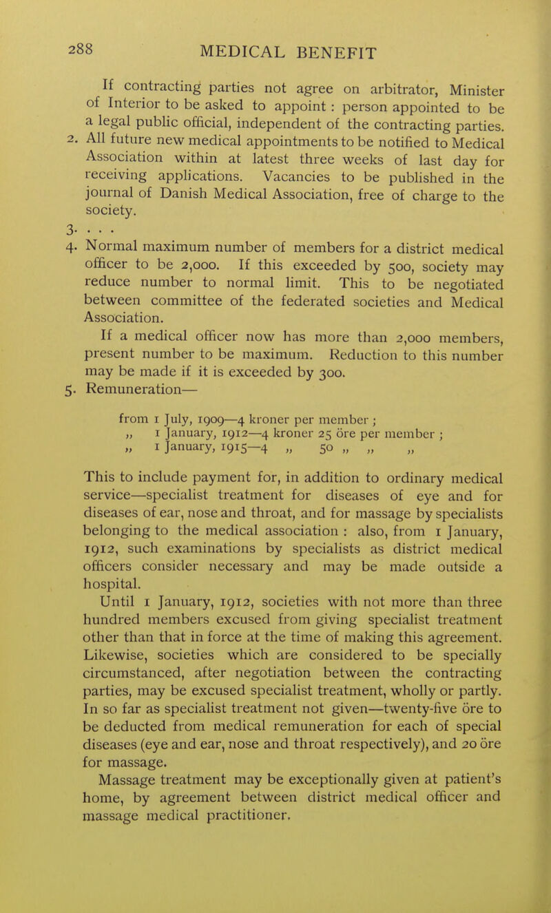 If contracting parties not agree on arbitrator, Minister of Interior to be asked to appoint : person appointed to be a legal public official, independent of the contracting parties. 2. All future new medical appointments to be notified to Medical Association within at latest three weeks of last day for receiving applications. Vacancies to be published in the journal of Danish Medical Association, free of charge to the society. 3- . • . 4. Normal maximum number of members for a district medical officer to be 2,000. If this exceeded by 500, society may reduce number to normal limit. This to be negotiated between committee of the federated societies and Medical Association. If a medical officer now has more than 2,000 members, present number to be maximum. Reduction to this number may be made if it is exceeded by 300. 5. Remuneration— from I July, 1909—4 kroner per member ; „ I January, 1912—4 kroner 25 ore per member ; „ I January, 1915—4 „ 50 „ „ This to include payment for, in addition to ordinary medical service—specialist treatment for diseases of eye and for diseases of ear, nose and throat, and for massage by specialists belonging to the medical association : also, from i January, 1912, such examinations by specialists as district medical officers consider necessary and may be made outside a hospital. Until I January, 1912, societies with not more than three hundred members excused from giving specialist treatment other than that in force at the time of making this agreement. Likewise, societies which are considered to be specially circumstanced, after negotiation between the contracting parties, may be excused specialist treatment, wholly or partly. In so far as specialist treatment not given—twenty-five ore to be deducted from medical remuneration for each of special diseases (eye and ear, nose and throat respectively), and 20 ore for massage. Massage treatment may be exceptionally given at patient's home, by agreement between district medical officer and massage medical practitioner.