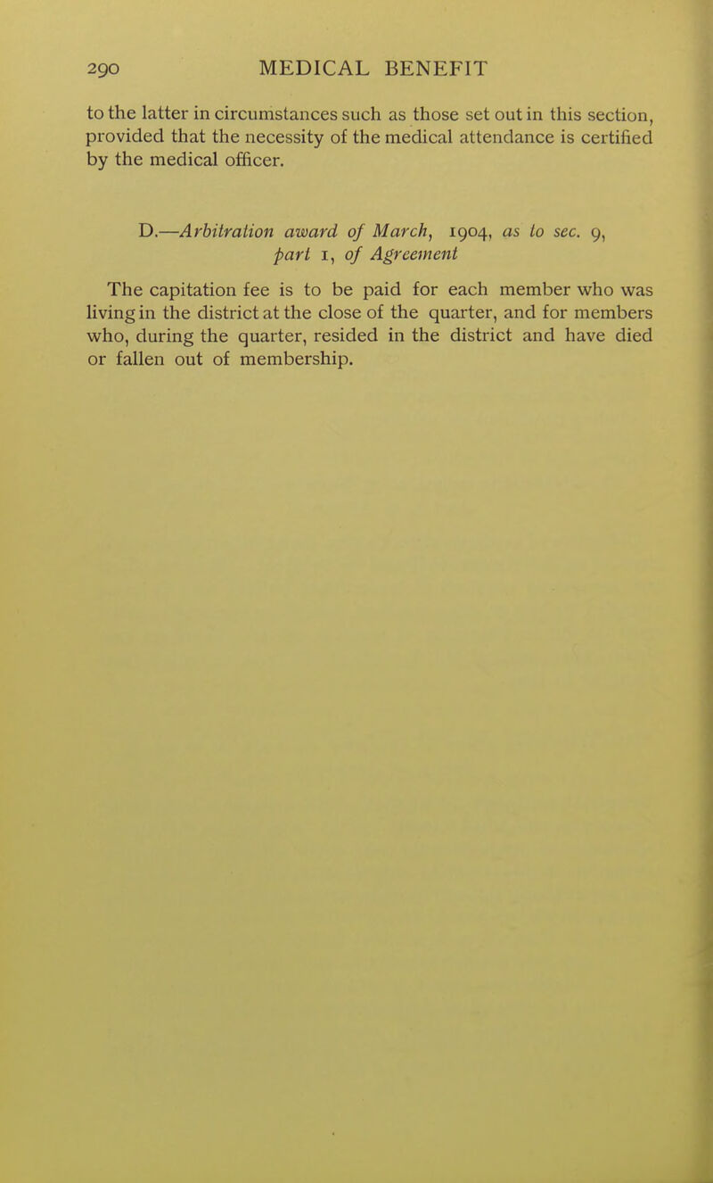 to the latter in circumstances such as those set out in this section, provided that the necessity of the medical attendance is certified by the medical officer. D.—Arbitration award of March, 1904, as to sec. 9, part I, of Agreement The capitation fee is to be paid for each member who was living in the district at the close of the quarter, and for members who, during the quarter, resided in the district and have died or fallen out of membership.