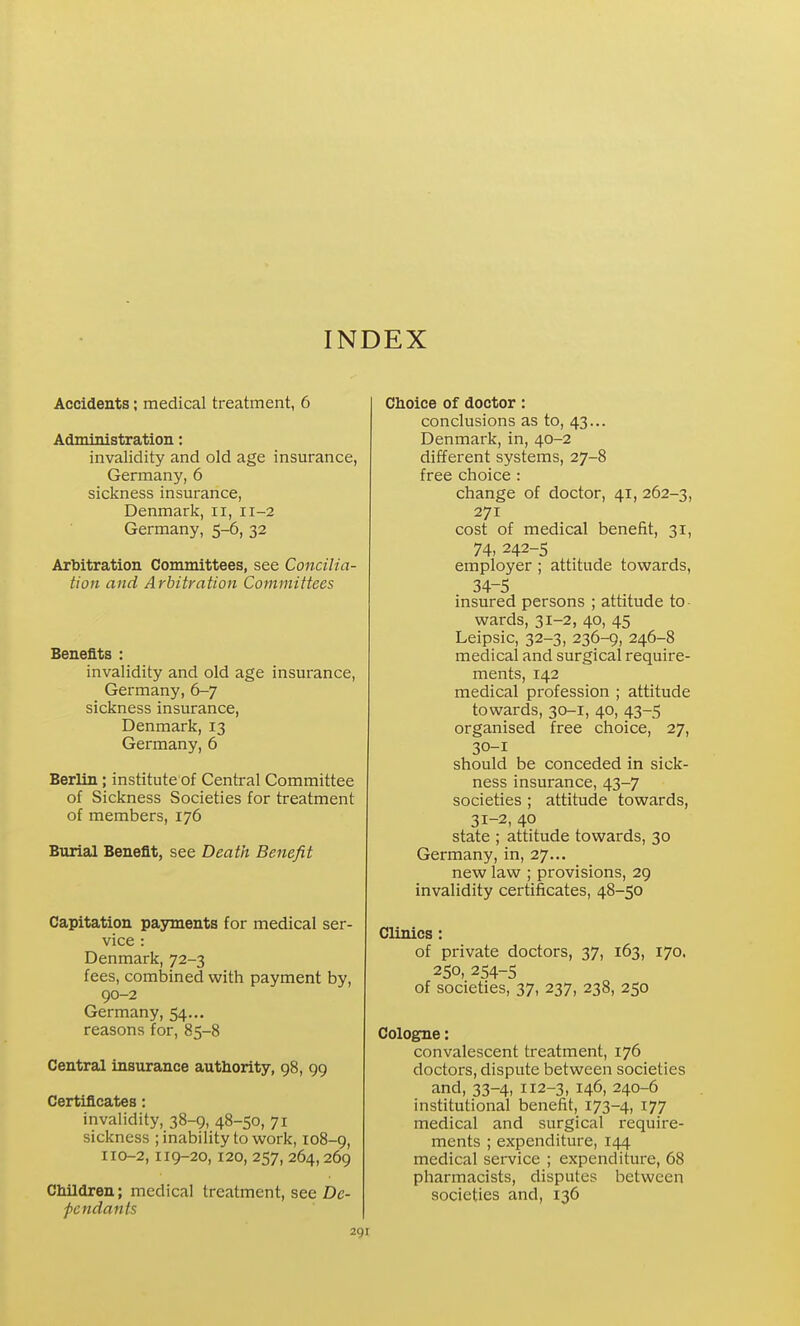 INDEX Accidents; medical treatment, 6 Administration; invalidity and old age insurance, Germany, 6 sickness insurance, Denmark, ii, 11-2 Germany, 5-6, 32 Arbitration Committees, see Concilia- tion and Arbitration Committees Benefits : invalidity and old age insurance, Germany, 6-7 sickness insurance, Denmark, 13 Germany, 6 Berlin; institute of Central Committee of Sickness Societies for treatment of members, 176 Burial Benefit, see Death Benefit Capitation payments for medical ser- vice : Denmark, 72-3 fees, combined with payment by, 90-2 Germany, 54... reasons for, 85-8 Central insurance authority, 98, 99 Certificates: invalidity, 38-9, 48-50, 71 sickness ; inability to work, 108-9, IIO-2, 119-20, 120, 257, 264, 269 Children; medical treatment, see De- pendants Choice of doctor: conclusions as to, 43... Denmark, in, 40-2 different systems, 27-8 free choice : change of doctor, 41, 262-3, 271 cost of medical benefit, 31, 74,242-5 employer ; attitude towards, 34-5 insured persons ; attitude to- wards, 31-2, 40, 45 Leipsic, 32-3, 236-9, 246-8 medical and surgical require- ments, 142 medical profession ; attitude towards, 30-1, 40, 43-5 organised free choice, 27, 30- 1 should be conceded in sick- ness insurance, 43-7 societies ; attitude towards, 31- 2, 40 state ; attitude towards, 30 Germany, in, 27... new law ; provisions, 29 invalidity certificates, 48-50 Clinics: of private doctors, 37, 163, 170. 250, 254-5 of societies, 37, 237, 238, 250 Cologne: convalescent treatment, 176 doctors, dispute between societies and, 33-4, 112-3, 146, 240-6 institutional benefit, 173-4, 177 medical and surgical require- ments ; expenditure, 144 medical service ; expenditure, 68 pharmacists, disputes between societies and, 136