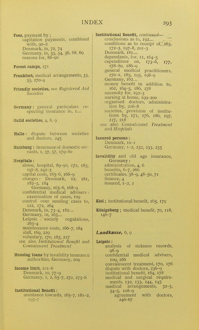 Fees, payment by ; capitation payments, combined with, 90-2 Denmark, in, 72, 74 Germany, in, 53, 54, 56, 68, 69 reasons for, 88-90 Forest camps, 171 Frankfort, medical arrangements, 33, 55, 270-4 Friendly societies, see Registered Aid Societies Germany: general particulars re- specting insurance in, i... Guild societies, 4, 8, 9 Halle: dispute between societies and doctors, 245 Hamburg : insurance of domestic ser- vants, I, 37, 57, 179-80 Hospitals: abuse, hospital, 89-90, 172, 185, 197-8, 242-3 capital costs, 165-6, 168-9 charges: Denmark, 12, 181, 182-3, 184 Germany, 165-6, 168-9 confidential medical advisers: examination of cases, 109 control over sending cases to, 122, 172, 264 Denmark, in, 73-4, 182... Germany, in, 165... Leipsic .•■ society regulations, 263-4 maintenance costs, 166-7, 184 staff, 169, 229 voluntary, 170, 185, 217 see also Institutional Benefit and Convalescent Treatment Housing loans by invalidity insurance authorities, Germany, 209 Income limit, ioi-6 Denmark, 10, 77-9 Germany, i, 2, 65-7, 272, 275-6 Institutional Benefit: assistance towards, 165-7, 181-2, 193-7 Institutional Benefit, continued— ' conclusions as to, 192... T conditions as to receipt of,''.i63, 172-3, 197-8, 201-3 Denmark, 181... dependants, for, 11, 164-5 expenditure on, 173-6, 177, 178-80, 186-9 general medical practitioners, 170-1, 185, 195, 198-9 Germany, 162... money benefit in addition to, 162, 164-5, 186, 278 necessity for, 192-3 nursing at home, 199-200 organised doctors, administra- tion by, 216-8 societies, provision of institu- tions by, 171, 176, 186, 197, 217, 218 see also Convalescent Treatment and Hospitals Insured persons: Denmark, lo-i Germany, 1-2, 232, 233, 235 Invalidity and old age insurance, Germany : administration, 4, 6 benefits, 6-7, 266 certificates, 38-9, 48-50, 71 finance, 4 insured, 1-2, 2 Kiel; institutional benefit, 165, 179 Konigsberg; medical benefit, 70, 118, • 146-7 Landkasse, 6, 9 Leipsic: analysis of sickness records, 98-9 confidential medical advisers, 109, 266 convalescent treatment, 170, 176 dispute with doctors, 236-9 institutional benefit, 164, 178 medical and surgical require- ments, 132, 133, 144, 145 medical arrangements, 32-3, 54-5, 108-9 agreement with doctors, 246-67