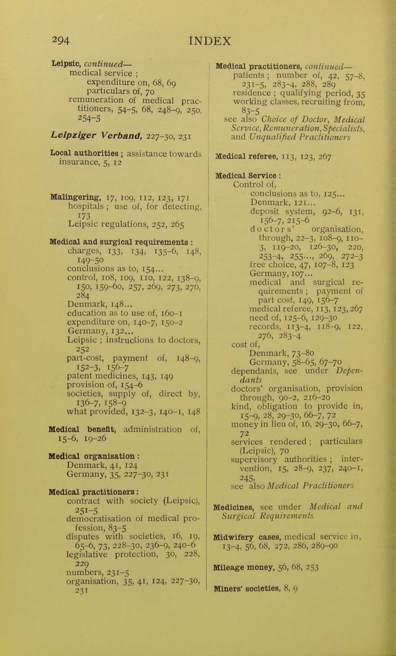 Lelpsic, continued— medical service ; expenditure on, 68, 69 particulars of, 70 remuneration of medical prac- titioners, 54-5, 68, 248-9, 250, 254-5 Leipziger Verband, 227-30, 231 Local authorities ; assistance towards insurance, 5, 12 Malingering, 17, 109, 112, 123, 171 hospitals; use of, for detecting, 173 Leipsic regulations, 252, 265 Medical and surgical requirements : charges, 133, 134, 135-6, 148, 149-50 conclusions as to, 154... control, 108, 109, 110, 122, 138-9, 150, 159-60, 257, 269, 273, 276, 284 Denmark, 148... education as to use of, 160-1 expenditure on, 140-7, 150-2 Germany, 132... Leipsic ; instructions to doctors, 252 part-cost, payment of, 148-9, 152-3, 156-7 patent medicines, 143, 149 provision of, 154-6 societies, supply of, direct by, 136-7, 158-9 what provided, 132-3, 140-1, 148 Medical benefit, administration of, 15-6, 19-26 Medical organisation: Denmark, 41, 124 Germany, 35, 227-30, 231 Medical practitioners: contract with society (Leipsic), 251-5 democratisation of medical pro- fession, 83-5 disputes with societies, 16, 19, 65-6, 73,228-30, 236-9, 240-6 legislative protection, 30, 228, 229 numbers, 231-5 organisation, 35, 41, 124, 227-30, 23T Medical practitioners, continued— patients; number of, 42, 57-8, 231-5, 283-4, 288, 289 residence ; qualifying period, 35 working classes, recruiting from, 83-5 see also Choice of Doctor, Medical Service, Remuneration, Specialists, and Unqualified Practitioners Medical referee, 113, 123, 267 Medical Service: Control of, conclusions as to, 125... Denmark, 121... deposit system, 92-6, 131, 156-7, 215-6 doctors' organisation, through,22-3, 108-9, iio- 3, 119-20, 126-30, 220, 253-4, 255..., 269, 272-3 free choice, 47, 107-8, 123 Germany, 107... medical and surgical re- quirements ; payment of part cost, 149, 156-7 medical referee, 113,123,267 need of, 125-6, 129-30 records, 113-4, 118-9, 122, 276, 283-4 cost of, Denmark, 73-80 Germany, 58-65, 67-70 dependants, see under Depen- dants doctors' organisation, provision through, 90-2, 216-20 kind, obligation to provide in, 15-9, 28, 29-30, 66-7, 72 money in lieu of, 16, 29-30, 66-7, 72 services rendered; particulars (Leipsic), 70 supervisory authorities ; inter- vention, 15, 28-9, 237, 240-1, 245, see cilso Medical Practitioners Medicines, see under Medical and Surgical Requirements Midwifery cases, medical service in, 13-4, 56, 68, 272, 286, 289-90 Mileage money, 56, 68, 253 Miners' societies, 8, 9