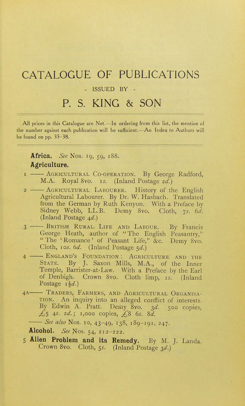 CATALOGUE OF PUBLICATIONS - ISSUED BY - P. S. KING & SON All prices in this Catalogue are Net.—In ordering from this list, the mention of the number against each publication will be sufficient.—An Index to Authors will be found on pp. 35-38. Africa. See Nos. 19, 59, 188. Agriculture. 1 Agricultural Co-operation. By George Radford, M.A. Royal 8vo. \s. (Inland Postage 2d.) 2 Agricultural Labourer. History of the English Agricultural Labourer. By Dr. W. Hasbach. Translated from the German by Ruth Kenyon. With a Preface by Sidney Webb, LL.B. Demy 8vo. Cloth, 7^-. 6d. (Inland Postage 4^/.) 3 British Rural. Life and Labour. By Francis George Heath, author of The English Peasantry, The 'Romance' of Peasant Life, &c. Demy 8vo; Cloth, lo^. 6d. (Inland Postage e^d.) 4 England's Foundation : Agriculture and the State. By J. Saxon Mills, M.A., of the Inner Temple, Barrister-at-Law. With a Preface by the Earl of Denbigh. Crown 8vo. Cloth Hmp, is. (Inland Postage x^d.) 4A Traders, Farmers, and Agricultural Organisa- tion, An inquiry into an alleged conflict of interests. By Edwin A. Pratt. Demy 8vo. T,d. 500 copies, 4X. 2d.; 1,000 copies, 6s. 8d. See also Nos. 10, 43-49, 138, 189-191, 247. AlcohoL Nos. 54, 212-222. 5 Alien Problem and its Remedy. By M. J. Landa, Crown Svo. Cloth, 5^. (Inland Postage ^d.)