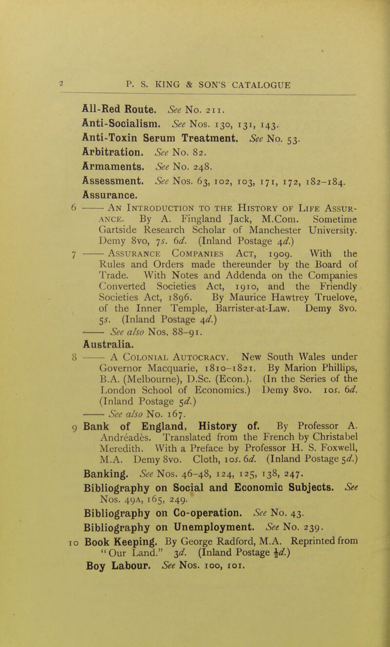 All-Red Route. See No. 211. Anti-Socialism. See Nos. 130, 131, 143. Anti-Toxin Serum Treatment. See No. 53. Arbitration. See No. 82. Armaments. See No. 248. Assessment. &e Nos. 63, 102, T03, 171, 172, 182-184. Assurance. 6 An Introduction to the History of Life Assur- ance. By A. Fingland Jack, M.Com. Sometime Gartside Research Scholar of Manchester University. Demy 8vo, 7^. 6d. (Inland Postage 4^/.) 7 Assurance Companies Act, 1909. With the Rules and Orders made thereunder by the Board of Trade. With Notes and Addenda on the Companies Converted Societies Act, 1910, and the Friendly Societies Act, 1896. By Maurice Hawtrey Truelove, of the Inner Temple, Barrister-at-Law. Demy 8vo. 5^. (Inland Postage /^d.) See also Nos. 88-91. Australia. 8 A Colonial Autocracy. New South Wales under Governor Macquarie, 1810-1821. By Marion Phillips, B.A. (Melbourne), D.Sc. (Econ.). (In the Series of the London School of Economics.) Demy 8vo. 10s. td. (Inland Postage ^d.) See also No. 167. 9 Bank of England, History of. By Professor A. Andreades. Translated from the French by Christabel Meredith. With a Preface by Professor H. S. Foxwell, M.A. Demy 8vo. Cloth, \os. 6d. (Inland Postage ^d.) Banking. See Nos. 46-48, 124, 125, 138, 247. Bibliography on Social and Economic Subjects. See Nos. 49A, 165, 249. Bibliography on Co-operation. See No. 43. Bibliography on Unemployment. See'i^o. 239. 10 Book Keeping. By George Radford, M.A, Reprinted from  Our Land. 3^/. (Inland Postage \d.) Boy Labour. See Nos. 100, loi.