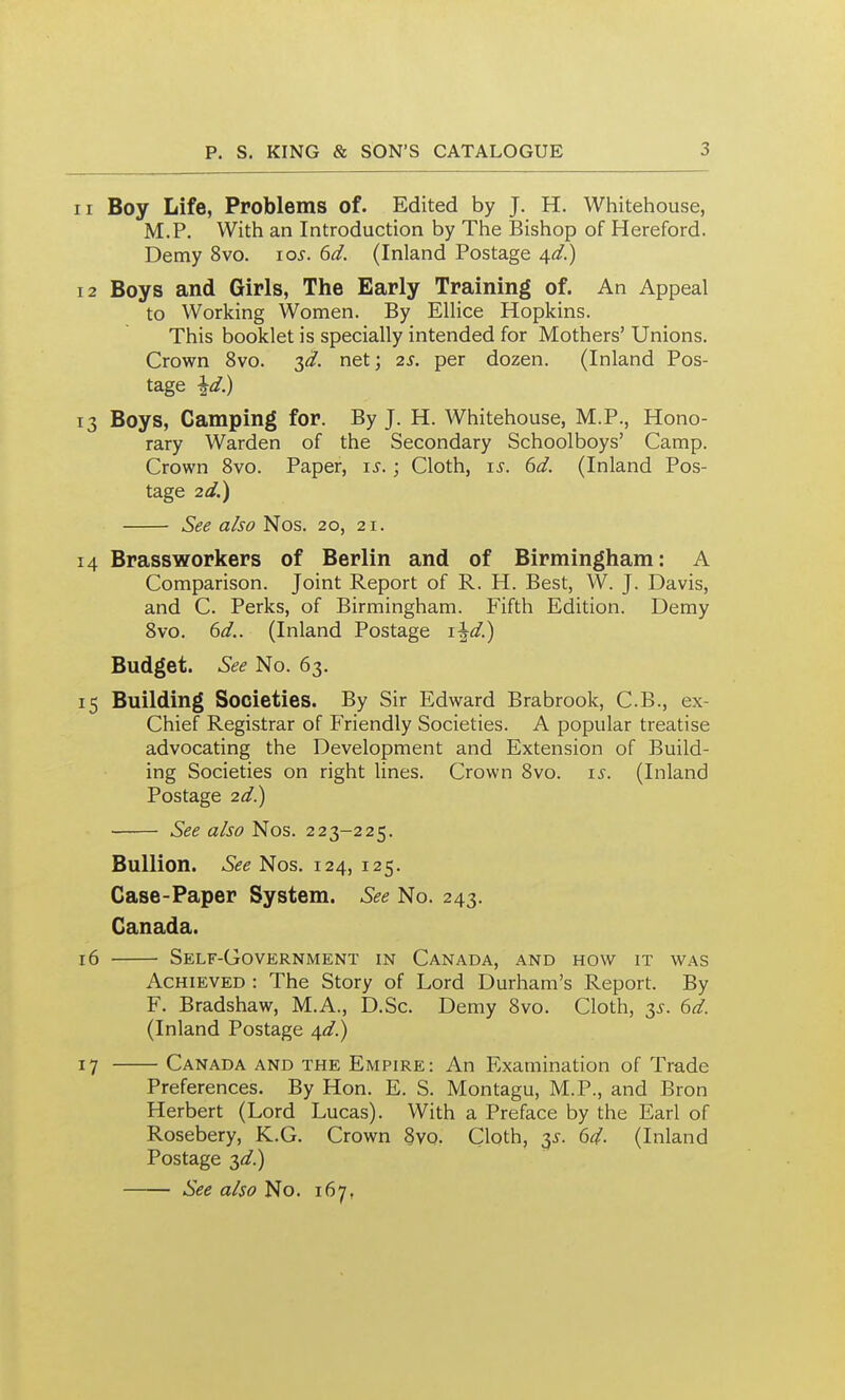 11 Boy Life, Problems of. Edited by J. H. Whitehouse, M.P. With an Introduction by The Bishop of Hereford. Demy 8vo. lo^. 6d. (Inland Postage ^d.) 12 Boys and Girls, The Early Training of. An Appeal to Working Women. By EUice Hopkins. This booklet is specially intended for Mothers' Unions. Crown 8vo. T,d. net; 2S. per dozen. (Inland Pos- tage ^d.) 13 Boys, Camping for. By J. H. Whitehouse, M.P., Hono- rary Warden of the Secondary Schoolboys' Camp. Crown 8vo. Paper, is.; Cloth, i^. 6d. (Inland Pos- tage 2d.) See also Nos. 20, 21. 14 Brassworkers of Berlin and of Birmingham: A Comparison. Joint Report of R. H. Best, W. J. Davis, and C. Perks, of Birmingham. Fifth Edition. Demy 8vo. dd.. (Inland Postage Budget. No. 63. 15 Building Societies. By Sir Edward Brabrook, C.B., ex- Chief Registrar of Friendly Societies. A popular treatise advocating the Development and Extension of Build- ing Societies on right lines. Crown 8vo. is. (Inland Postage 2<f.) See also Nos. 223-225. Bullion, i&e Nos. 124, 125. Case-Paper System. See No. 243. Canada. 16 Self-Government in Canada, and how it was Achieved : The Story of Lord Durham's Report. By F. Bradshaw, M.A., D.Sc. Demy Svo. Cloth, is. 6d. (Inland Postage /[d.) 17 Canada and the Empire: An Examination of Trade Preferences. By Hon. E. S. Montagu, M.P., and Bron Herbert (Lord Lucas). With a Preface by the Earl of Rosebery, K.G. Crown §vo. Cloth, 3^. 6d. (Inland Postage 3^/.) See also No. 167,