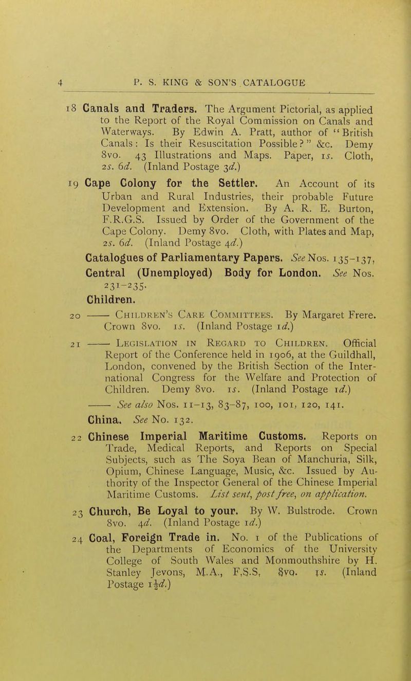 18 Canals and Traders. The Argument Pictorial, as applied to the Report of the Royal Commission on Canals and Waterways. By Edwin A. Pratt, author of British Canals: Is their Resuscitation Possible? &c. Demy 8vo. 43 Illustrations and Maps. Paper, is. Cloth, 2^. 6d. (Inland Postage ^d.) 19 Cape Colony for the Settler. An Account of its Urban and Rural Industries, their probable Future Development and Extension. By A. R. E. Burton, F.R.G.S. Issued by Order of the Government of the Cape Colony. Demy Svo. Cloth, with Plates and Map, 2s. 6d. (Inland Postage 4^.) Catalogues of Parliamentary Papers. SeeNos. 135-137, Central (Unemployed) Body for London. See Nos. 23^-235. Children. 20 Children's Care Committees. By Margaret Frere. Crown Svo. 15^. (Inland Postage id.) 21 Legislation in Regard to Children. Official Report of the Conference held in 1906, at the Guildhall, London, convened by the British Section of the Inter- national Congress for the Welfare and Protection of Children. Demy Svo. is. (Inland Postage \d.) See also Nos. 11-13, 83-87, 100, loi, 120, 141. China. See No. 132. 22 Chinese Imperial Maritime Customs. Reports on Trade, Medical Reports, and Reports on Special Subjects, such as The Soya Bean of Manchuria, Silk, Opium, Chinese Language, Music, &c. Issued by Au- thority of the Inspector General of the Chinese Imperial Maritime Customs. List sent, post free, on application. 23 Church, Be Loyal to your. By W. Bulstrode. Crown Svo. <\d. (Inland Postage ic/.) 24 Coal, Foreign Trade in. No. i of the Publications of the Departments of Economics of the University College of South Wales and Monmouthshire by H. Stanley Jevons, M.A., F.S-S, Svq. \s. (Inland Postage
