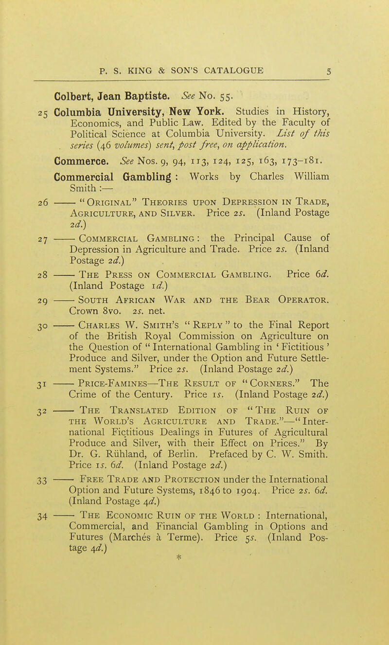 Colbert, Jean Baptiste. See No. 55. 25 Columbia University, New York. Studies in History, Economics, and Public Law. Edited by the Faculty of Political Science at Columbia University. List of this series (46 volumes) sent, post free, on application. Commerce. 6*1?^ Nos. 9, 94, 113, 124, 125, 163, 173-181. Commercial Gambling : Works by Charles William Smith :— 26 Original Theories upon Depression in Trade, Agriculture, and Silver. Price 2^. (Inland Postage 2d.) 27 Commercial Gambling : the Principal Cause of Depression in Agriculture and Trade. Price 2s. (Inland Postage 2d.) 28 The Press on Commercial Gambling. Price 6d. (Inland Postage id) 29 South African War and the Bear Operator, Crown Svo. 2s. net. 30 Charles W. Smith's  Reply  to the Final Report of the British Royal Commission on Agriculture on the Question of  International Gambling in ' Fictitious ' Produce and Silver, under the Option and Future Settle- ment Systems. Price 2s. (Inland Postage 2d.) 31 Price-Famines—The Result of Corners. The Crime of the Century. Price i^. (Inland Postage 2d.) 32 The Translated Edition of  The Ruin of the World's Agriculture and Trade.—Inter- national Fictitious Dealings in Futures of Agricultural Produce and Silver, with their Effect on Prices. By Dr. G. Riihland, of Berlin. Prefaced by C. W. Smith. Price is. 6d. (Inland Postage 2d.) 33 Free Trade and Protection under the International Option and Future Systems, 184610 1904. Price 2s. 6d. (Inland Postage /\d.) 34 The Economic Ruin of the World : International, Commercial, and Financial Gambling in Options and Futures (Marches k Terme). Price 5^. (Inland Pos- tage 4^/.)