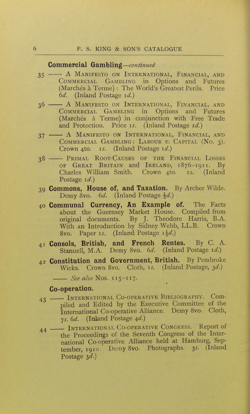 Commercial Gambling—continued 35 A Manifesto on International, Financial, and Commercial Gambling in Options and Futures (Marches a Terme) : The World's Greatest Perils. Price ^d. (Inland Postage \d.) 36 A Manifesto on International, Financial, and Commercial Gambling in Options and Futures (Marches a Terme) in conjunction with Free Trade and Protection. Price \s. (Inland Postage \d.) 37 A Manifesto on International, Financial, and Commercial Gambling : Labour v. Capital (No. 3). Crown 4to. \s. (Inland Postage i^.) 38 Primal Root-Causes of the Financial Losses OF Great Britain and Ireland, 1876-1911. By Charles William Smith. Crown 4to. i.y. (Inland Postage \d^ 39 Commons, House of, and Taxation. By Archer Wilde. Demy 8vo. 6</. (Inland Postage \d) 40 Communal Currency, An Example of. The Facts about the Guernsey Market House. Compiled from original documents. By J. Theodore Harris, B.A, With an Introduction by Sidney Webb, LL.B. Crown 8vo. Paper \s. (Inland Postage \\d) 41 Consols, British, and French Rentes. By C. A. Stanuell, M.A. Demy 8vo. dd. (Inland Postage \d) 42 Constitution and Government, British. By Pembroke Wicks. Crown 8vo. Cloth, is. (Inland Postage, ^d) See aho'^o^. 115-117. Co-operation. 42 International Co-operative Bibliography. Com- piled and Edited by the Executive Committee of the International Co-operative Alliance. Demy 8vo. Cloth, 7^-. dd. (Inland Postage 4^/.) 44 International Co-operative Congress. Report of the Proceedings of the Seventh Congress of the Inter- national Co-operative Alliance held at Hamburg, Sep- tember, 1910. Demy 8vo. Photographs. 3^. (Inland Postage 3^/.)