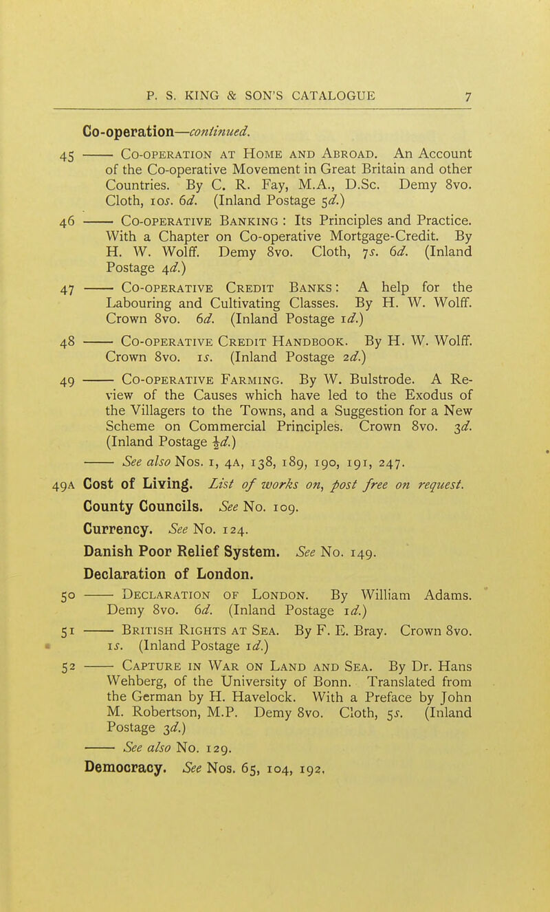 Co-operation—continued. 45 Co-operation at Home and Abroad. An Account of the Co-operative Movement in Great Britain and other Countries. By C. R. Fay, M.A., D.Sc. Demy 8vo. Cloth, \Qs. 6d. (Inland Postage $d.) 46 Co-operative Banking : Its Principles and Practice. With a Chapter on Co-operative Mortgage-Credit. By H. W. Wolff. Demy Svo. Cloth, ^s. 6d. (Inland Postage ^d.) 47 Co-operative Credit Banks : A help for the Labouring and Cultivating Classes. By H. W. Wolff. Crown Svo. 6d. (Inland Postage id.) 48 Co-operative Credit Handbook. By H. W. Wolff. Crown Svo. is. (Inland Postage 2d.) 49 Co-operative Farming. By W. Bulstrode. A Re- view of the Causes which have led to the Exodus of the Villagers to the Towns, and a Suggestion for a New Scheme on Commercial Principles. Crown Svo. 3^. (Inland Postage ^d.) See also }:^os. i, 4A, 13S, 1S9, 190, 191, 247. 49A Cost of Living. List of works on, post free on request. County Councils. See No. 109. Currency. See No. 124. Danish Poor Relief System. See No. 149. Declaration of London. 50 Declaration of London, By William Adams. Demy Svo. (id. (Inland Postage id.) 51 British Rights AT Sea. By F. E. Bray. Crown Svo. \s. (Inland Postage id^ 52 Capture in War on Land and Sea. By Dr. Hans Wehberg, of the University of Bonn. Translated from the German by H. Havelock. With a Preface by John M. Robertson, M.P. Demy Svo. Cloth, 5^. (Inland Postage -^d.) See also No. 129. Democracy. See Nos. 65, 104, 192.