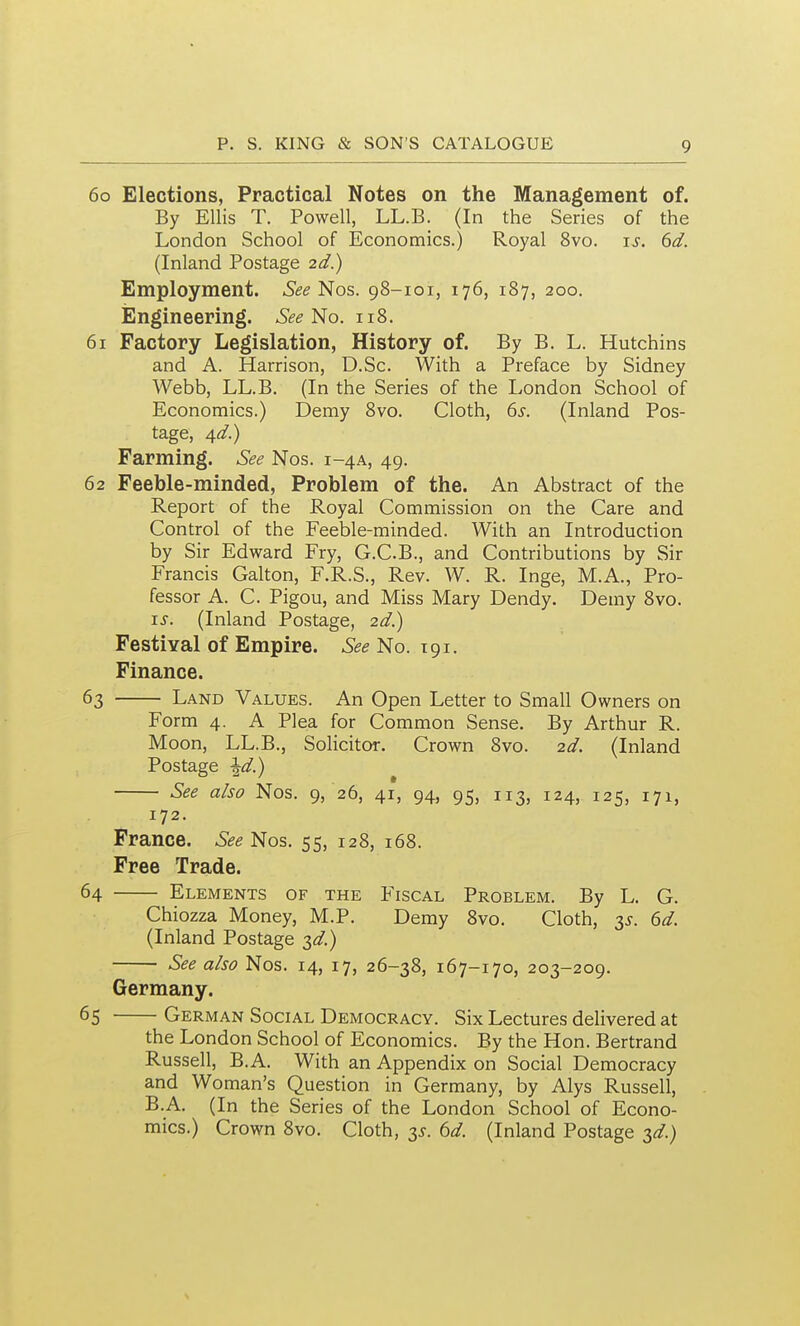 60 Elections, Practical Notes on the Management of. By Ellis T. Powell, LL.B. (In the Series of the London School of Economics.) Royal 8vo. is. 6d. (Inland Postage 2d.) Employment. SeeJ>[os. 98-101, 176, 187, 200. iSngineering. No. 118. 61 Factory Legislation, History of. By B. L. Hutchins and A. Harrison, D.Sc. With a Preface by Sidney Webb, LL.B. (In the Series of the London School of Economics.) Demy 8vo. Cloth, 6^. (Inland Pos- tage, 4d.) Farming. See Nos. 1-4A, 49. 62 Feeble-minded, Problem of the. An Abstract of the Report of the Royal Commission on the Care and Control of the Feeble-minded. With an Introduction by Sir Edward Fry, G.C.B., and Contributions by Sir Francis Galton, F.R.S., Rev. W. R. Inge, M.A., Pro- fessor A. C. Pigou, and Miss Mary Dendy. Demy Svo. IS. (Inland Postage, 2d.) Festival of Empire. See No. 191. Finance. 63 Land Values. An Open Letter to Small Owners on Form 4. A Plea for Common Sense. By Arthur R. Moon, LL.B., Solicitor. Crown 8vo. 2d. (Inland Postage ^d.) See also Nos. 9, 26, 41, 94, 95, 113, 124, 125, 171, 172. France. See Nos. 55, 128, 168. Free Trade. 64 Elements of the Fiscal Problem. By L. G. Chiozza Money, M.P. Demy 8vo. Cloth, 2,^. 6d. (Inland Postage 3^/.) See also Nos. 14, 17, 26-38, 167-170, 203-209. Germany. 65 German Social Democracy. Six Lectures delivered at the London School of Economics. By the Hon. Bertrand Russell, B.A. With an Appendix on Social Democracy and Woman's Question in Germany, by Alys Russell, B.A. (In the Series of the London School of Econo- mics.) Crown 8vo. Cloth, 2>s. ^d. (Inland Postage 3^.)