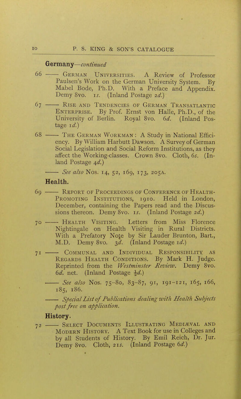 Germany—continued 66 —— German Universities. A Review of Professor Paulsen's Work on the German University System. By Mabel Bode, Ph.D. With a Preface and Appendix. Demy 8vo. i^. (Inland Postage 2d) 67 Rise and Tendencies of German Transatlantic Enterprise. By Prof. Ernst von Halle, Ph.D., of the University of Berlin. Royal 8vo. ^d. (Inland Pos- tage i^.) 68 The German Workman : A Study in National Efifici- ency. By William Harbutt Dawson. A Survey of German Social Legislation and Social Reform Institutions, as they affect the Working-classes. Crown 8vo. Cloth, 6^. (In- land Postage \d^ See also Nos. 14, 52, 169, 173, 205a. Health. 69 Report of Proceedings of Conference of Health- Promoting Institutions, 1910. Held in London, December, containing the Papers read and the Discus- sions thereon. Demy 8vo. \s. (Inland Postage 2d.) 70 Health Visiting. Letters from Miss Florence Nightingale on Health Visiting in Rural Districts. With a Prefatory Noje by Sir Lauder Brunton, Bart., M.D. Demy 8vo. yi. (Inland Postage \d.) 71 Communal and Individual Responsibility as Regards Health Conditions. By Mark H. Judge. Reprinted from the Westminster Review. Demy 8vo. td. net. (Inland Postage \d) See also Nos. 75-80, 83-87, 91, 191-121, 165, 166, 185, 186. Special List of Publications dealing with Health Subjects post free on application. History. 72 Select Documents Illu.strating Mediaeval and Modern History. A Text Book for use in Colleges and by all Students of History. By Emil Reich, Dr. Jur. Demy 8vo. Cloth, 21^. (Inland Postage 6^/.)