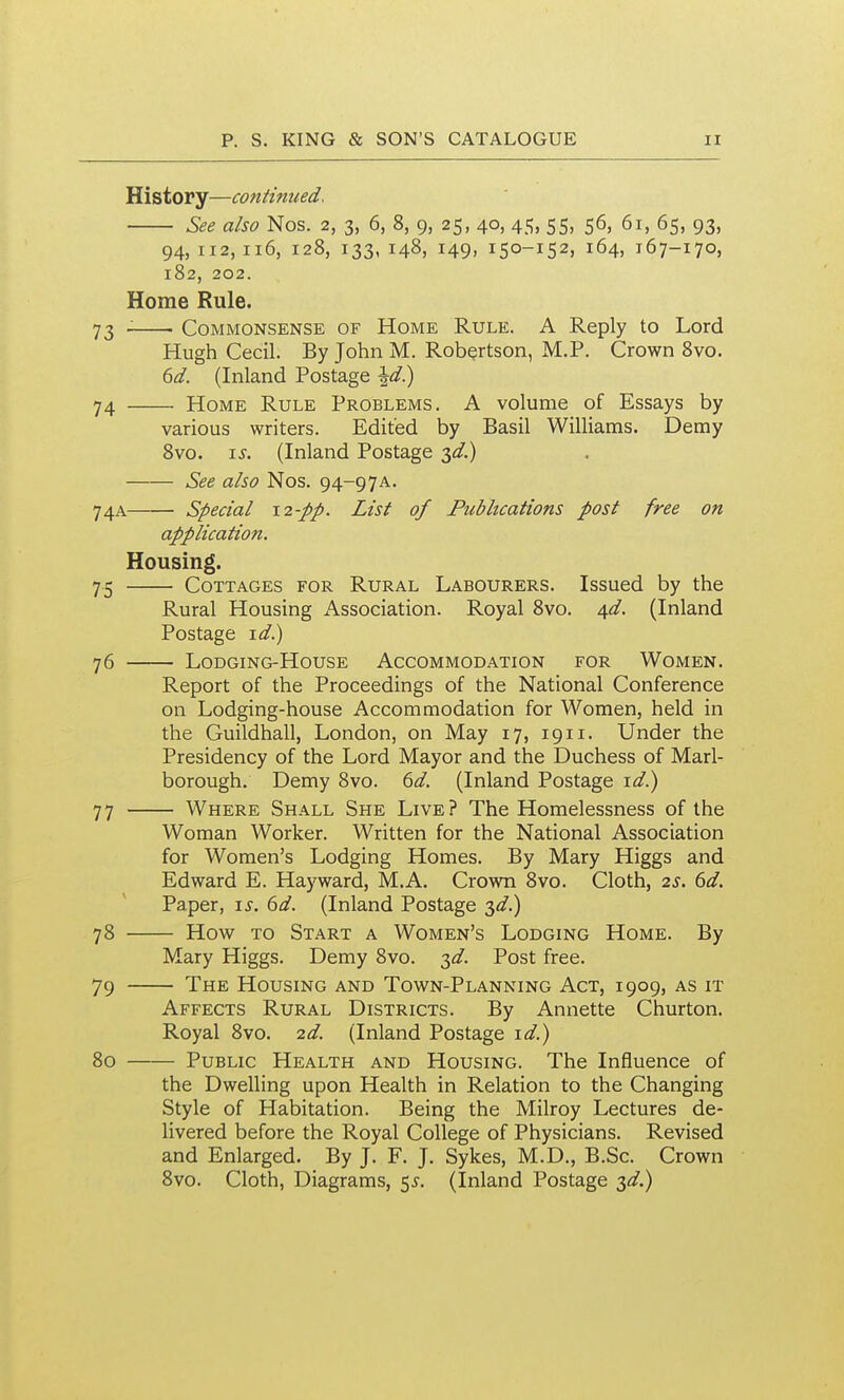 History—continued. See also Nos. 2, 3, 6, 8, 9, 25, 40, 45, 55, 56, 61, 65, 93, 94,112,116, 128, 133, 148, 149, 150-152, 164, 167-170, 182, 202. Home Rule. 73 . CoMMONSENSE OF HoME RuLE. A Reply to Lord Hugh Cecil. By John M. Robertson, M.P. Crown 8vo. td. (Inland Postage \d^ 74 Home Rule Problems. A volume of Essays by various writers. Edited by Basil Williams. Demy 8vo. \s. (Inland Postage 3<^.) See also Nos. 94-97A. 74A • Special \2-pp. List of Publications post free on application. Housing. 75 Cottages for Rural Labourers. Issued by the Rural Housing Association. Royal 8vo. \d. (Inland Postage \d) 76 LODGING-HOUSE ACCOMMODATION FOR WOMEN. Report of the Proceedings of the National Conference on Lodging-house Accommodation for Women, held in the Guildhall, London, on May 17, 1911. Under the Presidency of the Lord Mayor and the Duchess of Marl- borough. Demy 8vo. dd. (Inland Postage \d^ 77 Where Shall She Live? The Homelessness of the Woman Worker. Written for the National Association for Women's Lodging Homes. By Mary Higgs and Edward E. Hayward, M.A. Crown 8vo. Cloth, 2s. 6d. Paper, is. 6d. (Inland Postage 3^.) 78 How TO Start a Women's Lodging Home. By Mary Higgs. Demy 8vo. 3^/. Post free. 79 The Housing and Town-Planning Act, 1909, as it Affects Rural Districts. By Annette Churton. Royal 8vo. 2d. (Inland Postage id.) 80 Public Health and Housing. The Influence of the Dwelling upon Health in Relation to the Changing Style of Habitation. Being the Milroy Lectures de- livered before the Royal College of Physicians. Revised and Enlarged. By J. F. J. Sykes, M.D., B.Sc. Crown 8vo. Cloth, Diagrams, 5^. (Inland Postage ^d.)