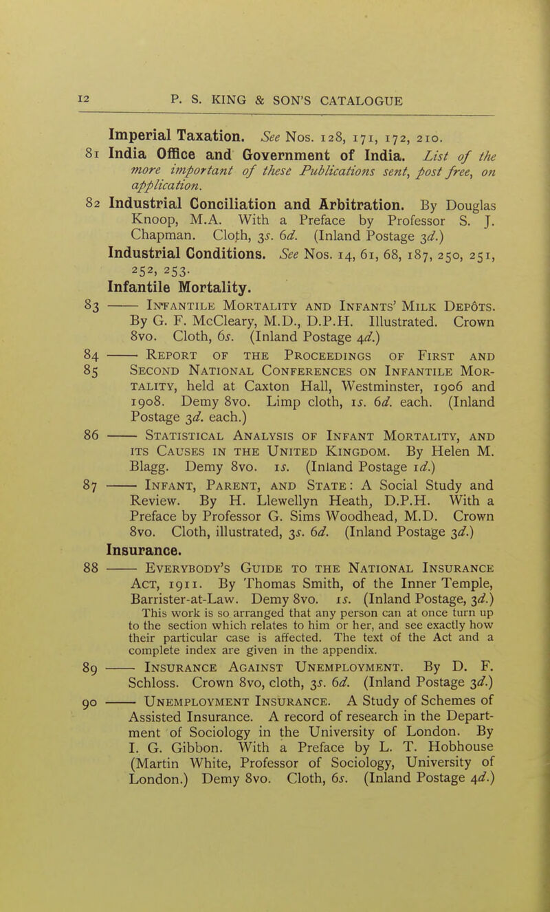 Imperial Taxation. See Nos. 128, 171, 172, 210. 81 India OflSce and Government of India. Zisi of the more important of these Publications sent, post free, on application. 82 Industrial Conciliation and Arbitration. By Douglas Knoop, M.A. With a Preface by Professor S. J. Chapman. Cloth, 33-. 6d. (Inland Postage 3^.) Industrial Conditions. See Nos. 14, 61, 68, 187, 250, 251, 252, 253. Infantile Mortality. 83 I]s*FANTiLE Mortality and Infants' Milk Dep6ts. By G. F. McCleary, M.D., D.P.H. Illustrated. Crown 8vo. Cloth, 6^. (Inland Postage ^d.) 84 Report of the Proceedings of First and 85 Second National Conferences on Infantile Mor- tality, held at Caxton Hall, Westminster, 1906 and 1908. Demy 8vo. Limp cloth, i^. 6d. each. (Inland Postage 3^. each.) 86 Statistical Analysis of Infant Mortality, and ITS Causes in the United Kingdom. By Helen M. Blagg. Demy 8vo. is. (Inland Postage i^.) 87 Infant, Parent, and State : A Social Study and Review. By H. Llewellyn Heath, D.P.H. With a Preface by Professor G. Sims Woodhead, M.D. Crown 8vo. Cloth, illustrated, 3^. 6d. (Inland Postage 2>d-) Insurance. 88 Everybody's Guide to the National Insurance Act, 1911. By Thomas Smith, of the Inner Temple, Barrister-at-Law. Demy 8vo. is. (Inland Postage, 3d?.) This work is so arranged that any person can at once turn up to the section which relates to him or her, and see exactly how their particular case is affected. The text of the Act and a complete index are given in the appendix. 89 Insurance Against Unemployment. By D. F. Schloss. Crown 8vo, cloth, 35. 6d. (Inland Postage ^d.) 90 Unemployment Insurance. A Study of Schemes of Assisted Insurance. A record of research in the Depart- ment of Sociology in the University of London. By I. G. Gibbon. With a Preface by L. T. Hobhouse (Martin White, Professor of Sociology, University of London.) Demy 8vo. Cloth, 6s. (Inland Postage ^d.)