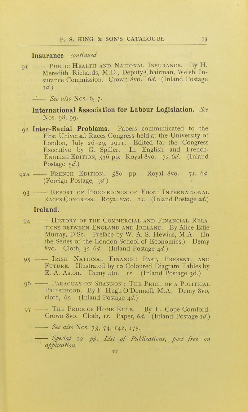 Insurance—continued gi Public Health and National Insurance. By H. Meredith Richards, M.D., Deputy-Chairman, Welsh In- surance Commission. Crown 8vo. ' 6d. (Inland Postage \d) —— See also Nos. 6, 7. International Association for Labour Legislation. See Nos. 98, 99. 92 Inter-Racial Problems. Papers communicated to the First Universal Races Congress held at the University of London, July 26-29, 1911- Edited for the Congress Executive by G. Spiller. In English and French. English Edition, 536 pp. Royal Bvo. ^s. 6d. (Inland Postage 5«/.) 92A French Edition, 580 pp. Royal 8vo. 75. 6d. (Foreign Postage, ^d.) 93 Report of Proceedings of First International Races Congress. Royal 8vo. i^. (Inland Postage 2d.) Ireland. 94 History of the Commercial and Financial Rela- tions between England and Ireland. By Alice Effie Murray, D.Sc. Preface by W. A. S. Hewins, M.A. (In the Series of the London School of Economics.) Demy 8vo. Cloth, 35-. 6d. (Inland Postage ^d.) 95 Irish National Finance: Past, Present, and Future. Illustrated by 10 Coloured Diagram Talales by E. A. Aston. Demy 4to. i^. (Inland Postage 3d.) 96 Paraguay on Shannon : The Price of a Political Priesthood. By F. Hugh O'Donnell, M.A. Demy 8vo, cloth, 6s. (Inland Postage ^d.) 97 'i'HE Price of Home Rule. By L. Cope Cornford. Crown 8vo. Cloth, is. Paper, 6d. (Inland Postage id.) See also Nos. 73, 74, 142, 175. Special 12 pp. List of Publications^ post free on application.