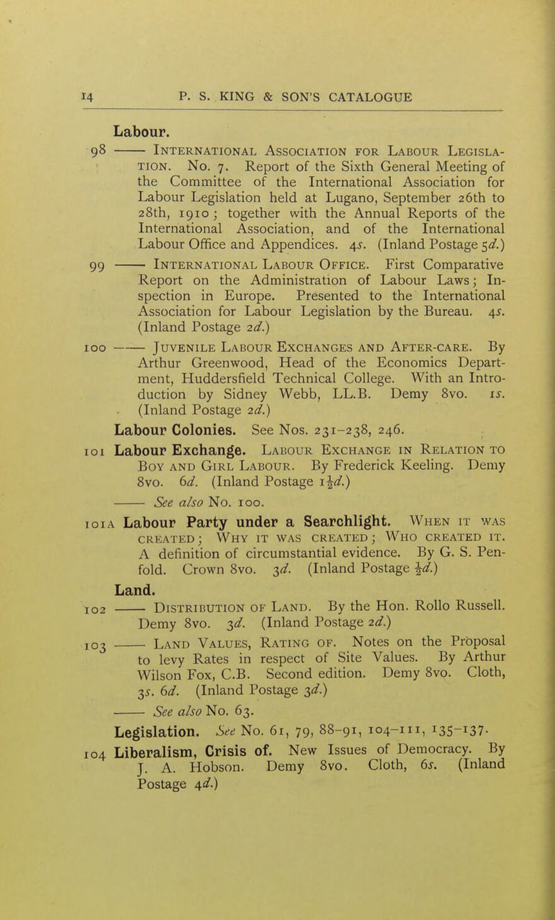 Labour. 98 International Association for Labour Legisla- tion. No. 7. Report of the Sixth General Meeting of the Committee of the International Association for Labour Legislation held at Lugano, September 26th to 28th, 1910; together with the Annual Reports of the International Association, and of the International Labour Office and Appendices. 4i-. (Inland Postage 5^/.) 99 International Labour Office. First Comparative Report on the Administration of Labour Laws; In- spection in Europe. Presented to the International Association for Labour Legislation by the Bureau. 45. (Inland Postage 2d.) 100 Juvenile Labour Exchanges and After-care. By Arthur Greenwood, Head of the Economics Depart- ment, Huddersfield Technical College. With an Intro- duction by Sidney Webb, LL.B. Demy 8vo. x^. (Inland Postage 2d.) Labour Colonies. See Nos. 231-238, 246. 101 Labour Exchange. Labour Exchange in Relation to Boy and Girl Labour. By Frederick Keeling. Demy 8vo. ()d. (Inland Postage i\d.) See also No. 100. loiA Labour Party under a Searchlight. When it was created ; Why it was created ; Who created it. A definition of circumstantial evidence. By G. S. Pen- fold. Crown 8vo. 3^/. (Inland Postage \d.) Land. 102 Distribution of Land. By the Hon. RoUo Russell. Demy 8vo. zd. (Inland Postage 2d.) 103 Land Values, Rating of. Notes on the Proposal to levy Rates in respect of Site Values. By Arthur Wilson Fox, C.B. Second edition. Demy 8vo. Cloth, 35. 6d. (Inland Postage 3^.) See also No. 63. Legislation. See No. 61, 79, 88-91, 104-111, 135-137. 104 Liberalism, Crisis of. New Issues of Democracy. By J. A. Hobson. Demy 8vo. Cloth, 6s. (Inland Postage 4i^.)