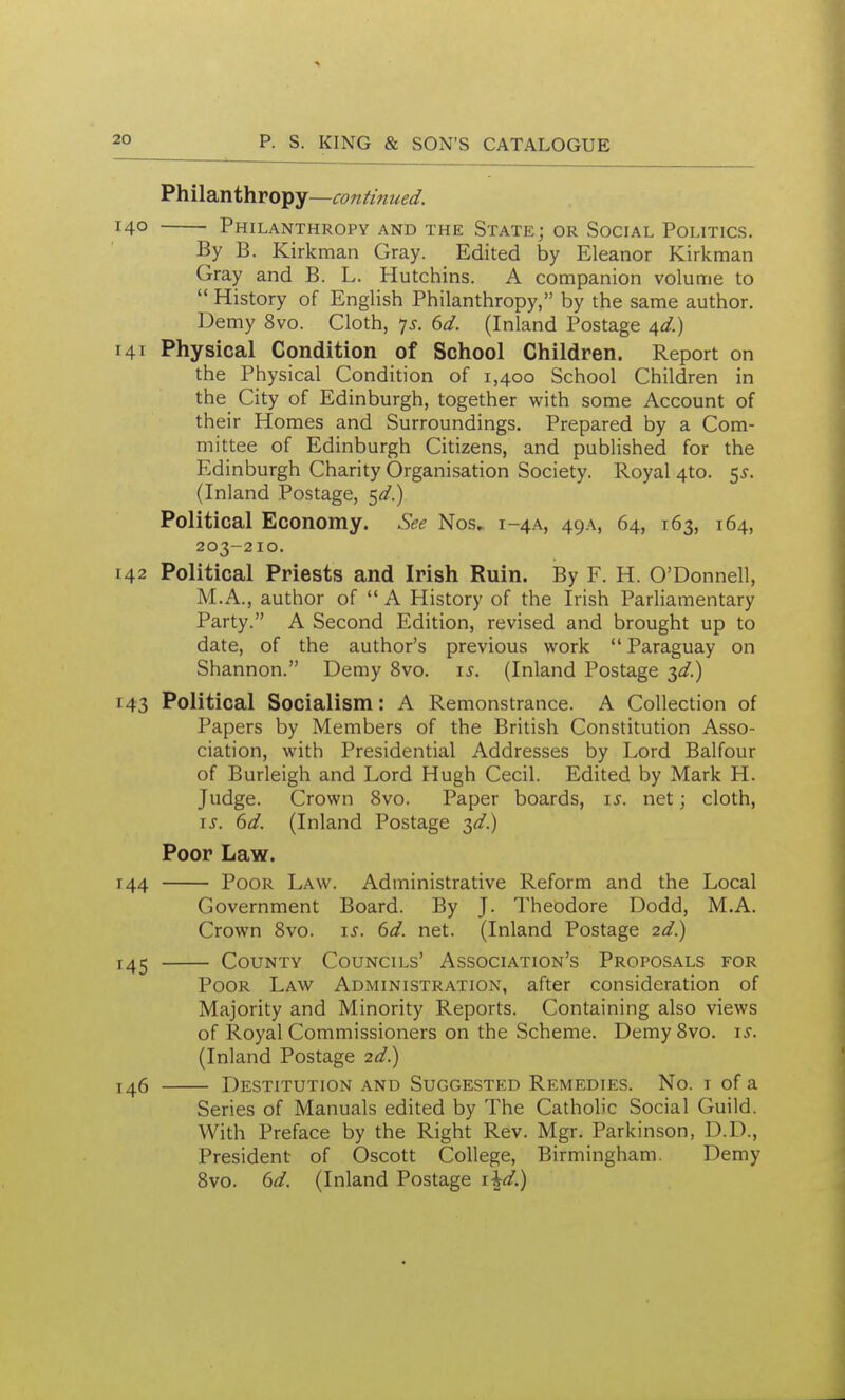 Philsinihropy—continued. 40 Philanthropy and the State; or Social Politics. By B. Kirkman Gray. Edited by Eleanor Kirkman Gray and B. L. Hutchins. A companion volume to  History of English Philanthropy, by the same author. Demy 8vo. Cloth, 7^. 6d. (Inland Postage ^d.) 41 Physical Condition of School Children. Report on the Physical Condition of 1,400 School Children in the City of Edinburgh, together with some Account of their Homes and Surroundings. Prepared by a Com- mittee of Edinburgh Citizens, and published for the Edinburgh Charity Organisation Society. Royal 4to. e^s. (Inland Postage, ^d.) Political Economy. See Nos, 1-4A, 49a, 64, 163, 164, 203-210. 42 Political Priests and Irish Ruin. By F. H. O'Donnell, M.A., author of  A History of the Irish Parliamentary Party. A Second Edition, revised and brought up to date, of the author's previous work  Paraguay on Shannon. Demy 8vo. is. (Inland Postage ^d.) 43 Political Socialism: A Remonstrance. A Collection of Papers by Members of the British Constitution Asso- ciation, with Presidential Addresses by Lord Balfour of Burleigh and Lord Hugh Cecil. Edited by Mark H. Judge. Crown 8vo. Paper boards, is. net; cloth, IS. 6d. (Inland Postage 3^.) Poor Law. 44 Poor Law. Administrative Reform and the Local Government Board. By J. Theodore Dodd, M.A. Crown Bvo. is. 6d. net. (Inland Postage 2d.) 45 County Councils' Association's Proposals for Poor Law Administration, after consideration of Majority and Minority Reports. Containing also views of Royal Commissioners on the Scheme. DemySvo. is. (Inland Postage 2d.) 46 Destitution and Suggested Remedies. No. r of a Series of Manuals edited by The Catholic Social Guild. With Preface by the Right Rev. Mgr. Parkinson, D.D., President of Oscott College, Birmingham. Demy