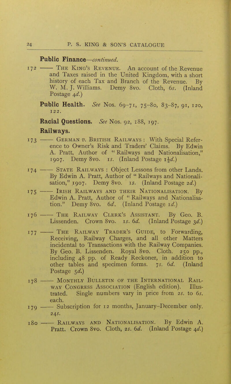 Public Finance—continued. 172 The King's Revenue. An account of the Revenue and Taxes raised in the United Kingdom, with a short history of each Tax and Branch of the Revenue. By W. M. J. Williams. Deniy 8vo. Cloth, 65. (Inland Postage Public Health. See Nos. 69-71, 75-80, 83-87, 91, 120, 122. Racial Questions. See Nos. 92, x88, 197. Railways. 173 German v. British Railways : With Special Refer- ence to Owner's Risk and Traders' Claims. By Edwin A. Pratt, Author of  Railways and Nationalisation, 1907. Demy 8vo. \s. (Inland Postage x\d) 174 State Railways : Object Lessons from other Lands. By Edwin A. Pratt, Author of  Railways and Nationali- sation, 1907. Demy 8vo. \s. (Inland Postage id^ 175 Irish Railways and their Nationalisation. By Edwin A. Pratt, Author of  Railways and Nationalisa- tion. Demy 8vo. (id. (Inland Postage 176 The Railway Clerk's Assistant. By Geo. B. Lissenden. Crown 8vo. \s. 6d. (Inland Postage 3^/.) 177 The Railway Trader's Guide, to Forwarding, Receiving, Railway Charges, and all other Matters incidental to Transactions with the Railway Companies. By Geo. B. Lissenden. Royal 8vo. Cloth. 250 pp., including 48 pp. of Ready Reckoner, in addition to other tables and specimen forms. 7^. 6d. (Inland Postage 5^.) lyg Monthly Bulletin of the International Rail- way Congress Association (English edition). Illus- trated. Single numbers vary in price from 2s. to 6.r. each. lyg Subscription for 12 months, January-December only. 180 Railways and Nationalisation. By Edwin A. Pratt. Crown 8vo. Cloth, 2s. dd. (Inland Postage A^d.)