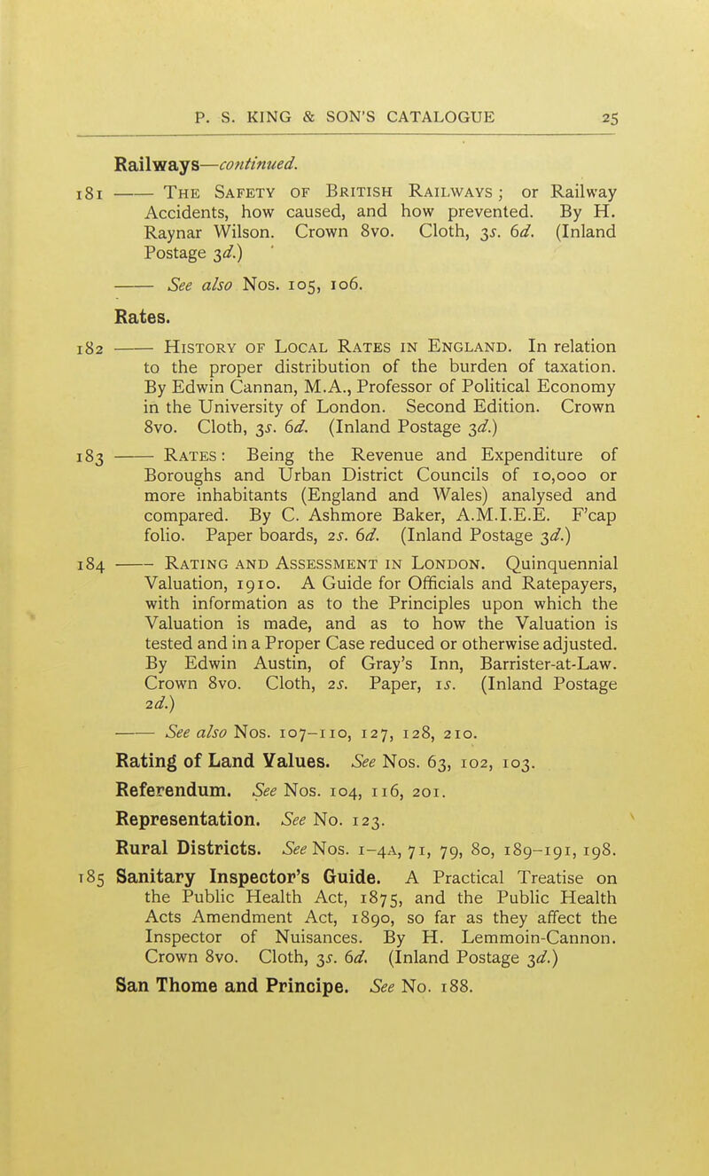 Railways—continued. 181 The Safety of British Railways; or Railway Accidents, how caused, and how prevented. By H. Raynar Wilson. Crown 8vo. Cloth, 3^. (3d. (Inland Postage 3</.) See also Nos. 105, 106. Rates. 182 History of Local Rates in England. In relation to the proper distribution of the burden of taxation. By Edwin Cannan, M.A., Professor of Political Economy in the University of London. Second Edition. Crown Svo. Cloth, 2)^. 6d. (Inland Postage 183 Rates: Being the Revenue and Expenditure of Boroughs and Urban District Councils of 10,000 or more inhabitants (England and Wales) analysed and compared. By C. Ashmore Baker, A.M.I.E.E. F'cap folio. Paper boards, 2s. 6d. (Inland Postage ;^d.) 184 Rating and Assessment in London. Quinquennial Valuation, 1910. A Guide for Officials and Ratepayers, with information as to the Principles upon which the Valuation is made, and as to how the Valuation is tested and in a Proper Case reduced or otherwise adjusted. By Edwin Austin, of Gray's Inn, Barrister-at-Law. Crown Svo. Cloth, 2s. Paper, i^. (Inland Postage 2d.) See also Nos. 107-110, 127, 128, 210. Rating of Land Values. See Nos. 63, 102, 103. Referendum. See'Nos. 104, 116, 201, Representation. See No. 123. Rural Districts. 6^^ Nos. 1-4A, 71, 79, 80, 189-191,198. 185 Sanitary Inspector's Guide. A Practical Treatise on the PubUc Health Act, 1875, and the PubUc Health Acts Amendment Act, 1890, so far as they affect the Inspector of Nuisances. By H. Lemmoin-Cannon. Crown 8vo. Cloth, 3^. 6d, (Inland Postage ;^d.) San Thome and Principe. See No. 188.