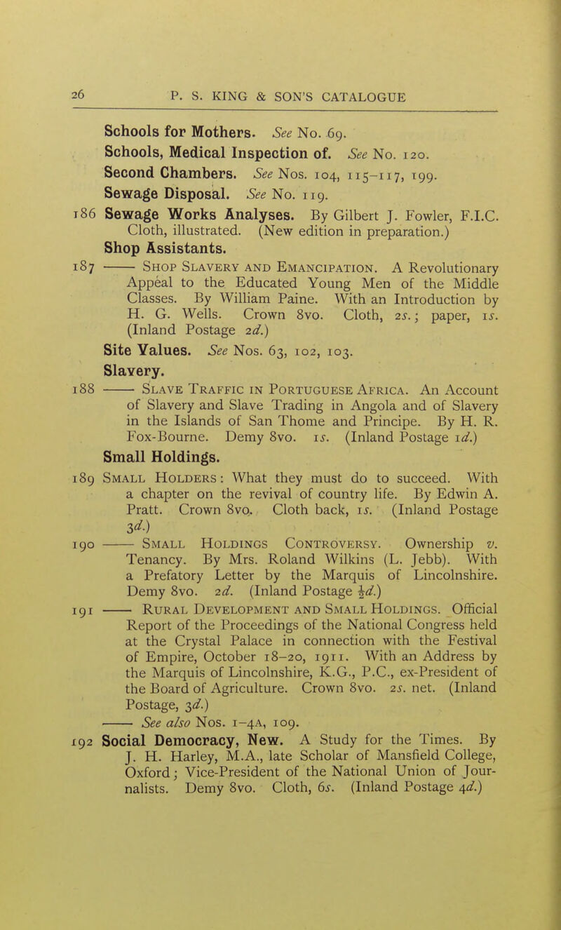 I 26 p. S. KING & SON'S CATALOGUE Schools for Mothers. See No. 69. Schools, Medical Inspection of. See No. 120. Second Chambers. Nos. 104, 115-117, 199. Sewage Disposal. See No. 119. 186 Sewage Works Analyses. By Gilbert J. Fowler, F.I.C. Cloth, illustrated. (New edition in preparation.) Shop Assistants. 187 Shop Slavery and Emancipation. A Revolutionary Appeal to the Educated Young Men of the Middle Classes. By William Paine. With an Introduction by H. G. Wells. Crown Svo. Cloth, 2s. \ paper, i^. (Inland Postage 2d.) Site Values. See Nos. 63, 102, 103. Slavery. 188 Slave Traffic in Portuguese Africa. An Account of Slavery and Slave Trading in Angola and of Slavery in the Islands of San Thome and Principe. By H. R. Fox-Bourne. Demy 8vo. is. (Inland Postage \d) Small Holdings. 189 Small Holders: What they must do to succeed. With a chapter on the revival of country life. By Edwin A. Pratt. Crown 8vq. Cloth back, i^. (Inland Postage 190 Small Holdings Controversy. Ownership v. Tenancy. By Mrs. Roland Wilkins (L. Jebb). With a Prefatory Letter by the Marquis of Lincolnshire. Demy 8vo. 2d. (Inland Postage \d)^ 191 Rural Development and Small Holdings. Official Report of the Proceedings of the National Congress held at the Crystal Palace in connection with the Festival of Empire, October 18-20, 1911. With an Address by the Marquis of Lincolnshire, K.G., P.C, ex-President of the Board of Agriculture. Crown Svo. 2s. net. (Inland Postage, id.) See also Nos. 1-4A, 109. 192 Social Democracy, New. A Study for the Times. By J. H. Harley, M.A., late Scholar of Mansfield College, Oxford; Vice-President of the National Union of Jour- nalists. Demy 8vo. Cloth, ds. (Inland Postage \d)