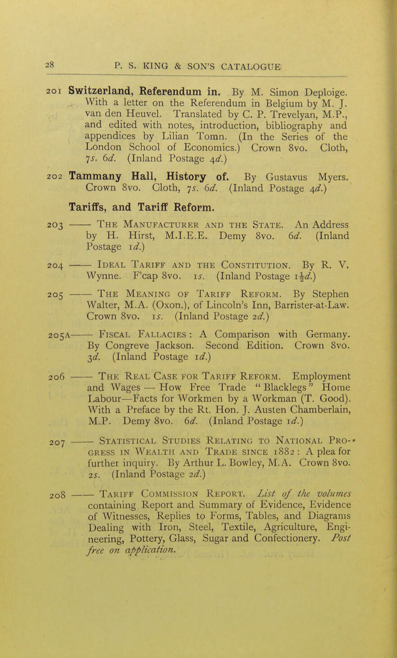 201 Switzerland, Referendum in. By M. Simon Deploige. , With a letter on the Referendum in Belgium by M. J. van den Heuvel. Translated by C. P. Trevelyan, M.P., and edited with notes, introduction, bibUography and appendices by Lilian Tomn. (In the Series of the London School of Economics.) Crown 8vo. Cloth, ys. 6d. (Inland Postage ^d.) 202 Tammany Hall, History of. By Gustavus Myers. Crown 8vo. Cloth, js. 6d. (Inland Postage ^d.) Tariffs, and Tariff Reform. 203 The Manufacturer and the State. An Address by H. Hirst, M.I.E.E. Demy 8vo. 6d. (Inland Postage id.) 204 Ideal Tariff and the Constitution. By R, V. Wynne. F'cap 8vo. is. (Inland Postage i^d.) 205 The Meaning of Tariff Reform. By Stephen Walter, M.A. (Oxon,), of Lincoln's Inn, Barrister-at-Law. Crown 8vo. i^^. (Inland Postage 2d.) 205A Fiscal Fallacies : A Comparison with Germany. By Congreve Jackson. Second Edition. Crown 8vo. ^d. (Inland Postage id.) 206 The Real Case for Tariff Reform. Employment and Wages — How Free Trade  Blacklegs Home Labour—Facts for Workmen by a Workman (T. Good). With a Preface by the Rt. Hon. J. Austen Chamberlain, M.P. Demy 8vo. 6d. (Inland Postage id.) 207 Statistical Studies Relating to National Pro-* cress in Wealth and Trade since 1882 : A plea for further inquiry. By Arthur L. Bowley, M.A. Crown 8vo. 2S. (Inland Postage 2d.) 208 Tariff Commission Report. L/s^ of the volumes containing Report and Summary of Evidence, Evidence of Witnesses, Replies to Forms, Tables, and Diagrams Dealing with Iron, Steel, Textile, Agriculture, Engi- neering, Pottery, Glass, Sugar and Confectionery. Post free on application.