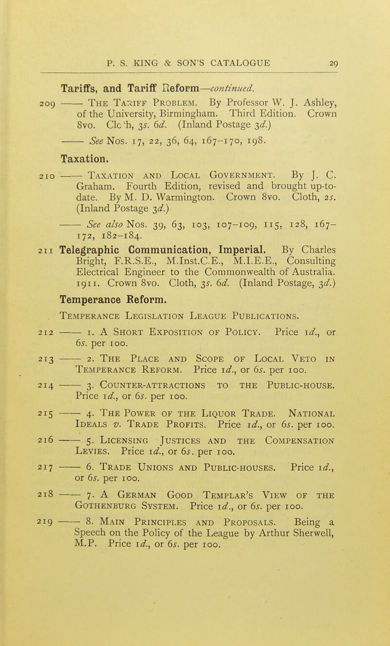 Tariffs, and Tariff Reform—continued. 2og The TAiiiFF Problem. By Professor W. J. Ashley, of the University, Birmingham. Third Edition. Crown 8vo. Clc h, 3^-. (id. (Inland Postage -^d.) • See Nos. 17, 22, 36, 64, 167-170, 198. Taxation. 210 Taxation and Local Government. By J. C. Graham. Fourth Edition, revised and brought up-to- date. By M. D. Warmington. Crown Svo. Cloth, 2s. (Inland Postage 3<^.) See also Nos. 39, 63, 103, 107-109, 115, 128, 167- 172, 182-184. 211 Telegraphic Communication, Imperial. By Charles Bright, F.R.S.E., M.Inst.CE., M.I.E.E., Consulting Electrical Engineer to the Commonwealth of Australia. 1911. Crown 8vo. Cloth, 3.^. dd. (Inland Postage, 3</.) Temperance Reform. Temperance Legislation League Publications. 212 I. A Short Exposition of Policy. Price \d., or 6^. per 100. 213 2. The Place and Scope of Local Veto in Temperance Reform. Price or 6^. per 100. 214 3. Counter-attractions to the Public-house. Price i^f., or 6^. per 100. 215 4. The Power of the Liquor Trade. National Ideals v. Trade Profits. Price \d., or 6^. per 100. 216 5. Licensing Justices and the Compensation Levies. Price i^/., or 6^. per 100. 217 6. Trade Unions and Public-houses. Price \d.^ or (ys. per 100. 218 7. A German Good Templar's View of the Gothenburg System. Price id., or ^s. per 100. 2ig 8. Main Principles and Proposals. Being a Speech on the Policy of the League by Arthur Sherwell, M.P. Price i^/., or ds. per 100.