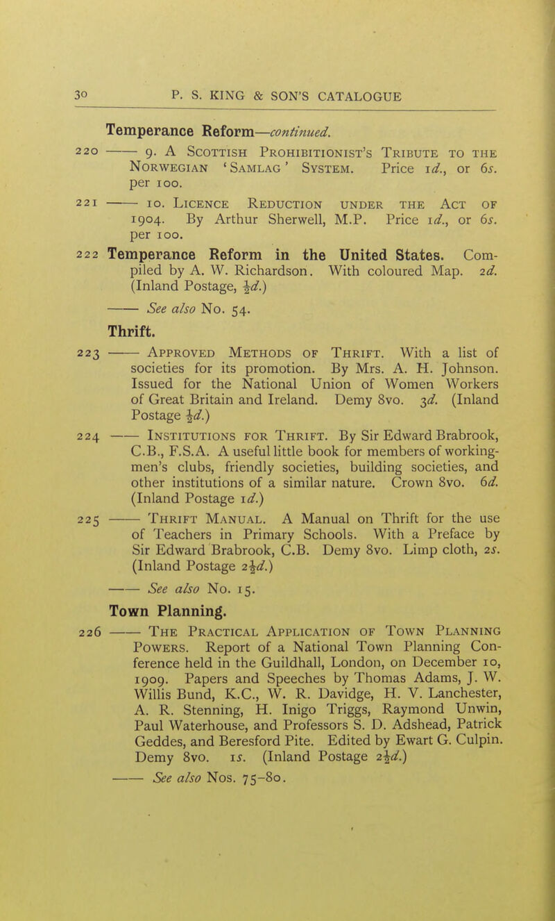 Temperance 'Reform—continued. 220 g. A Scottish Prohibitionist's Tribute to the Norwegian ' Samlag ' System. Price id.^ or 6^. per 100. 221 10. Licence Reduction under the Act of 1904. By Arthur Sherwell, M.P. Price id., or 6^. per 100. 222 Temperance Reform in the United States. Com- piled by A. W. Richardson. With coloured Map. 2d. (Inland Postage, ^d.) See also No. 54. Thrift. 223 Approved Methods of Thrift. With a list of societies for its promotion. By Mrs. A. H. Johnson. Issued for the National Union of Women Workers of Great Britain and Ireland. Demy 8vo. 3^/. (Inland Postage \d}j 224 Institutions for Thrift. By Sir Edward Brabrook, C.B., F.S.A. A useful little book for members of working- men's clubs, friendly societies, building societies, and other institutions of a similar nature. Crown 8vo. td. (Inland Postage \d) 225 Thrift Manual. A Manual on Thrift for the use of Teachers in Primary Schools. With a Preface by Sir Edward Brabrook, C.B. Demy 8vo. Limp cloth, is. (Inland Postage 2\d.) See also No. 15. Town Planning. 226 The Practical Application of Town Planning Powers. Report of a National Town Planning Con- ference held in the Guildhall, London, on December 10, 1909. Papers and Speeches by Thomas Adams, J. W. Willis Bund, K.C., W. R. Davidge, H. V. Lanchester, A. R. Stenning, H. Inigo Triggs, Raymond Unwin, Paul Waterhouse, and Professors S. D. Adshead, Patrick Geddes, and Beresford Pite. Edited by Ewart G. Culpin. Demy Svo. \s. (Inland Postage 2\d) See also Nos. 75-80.