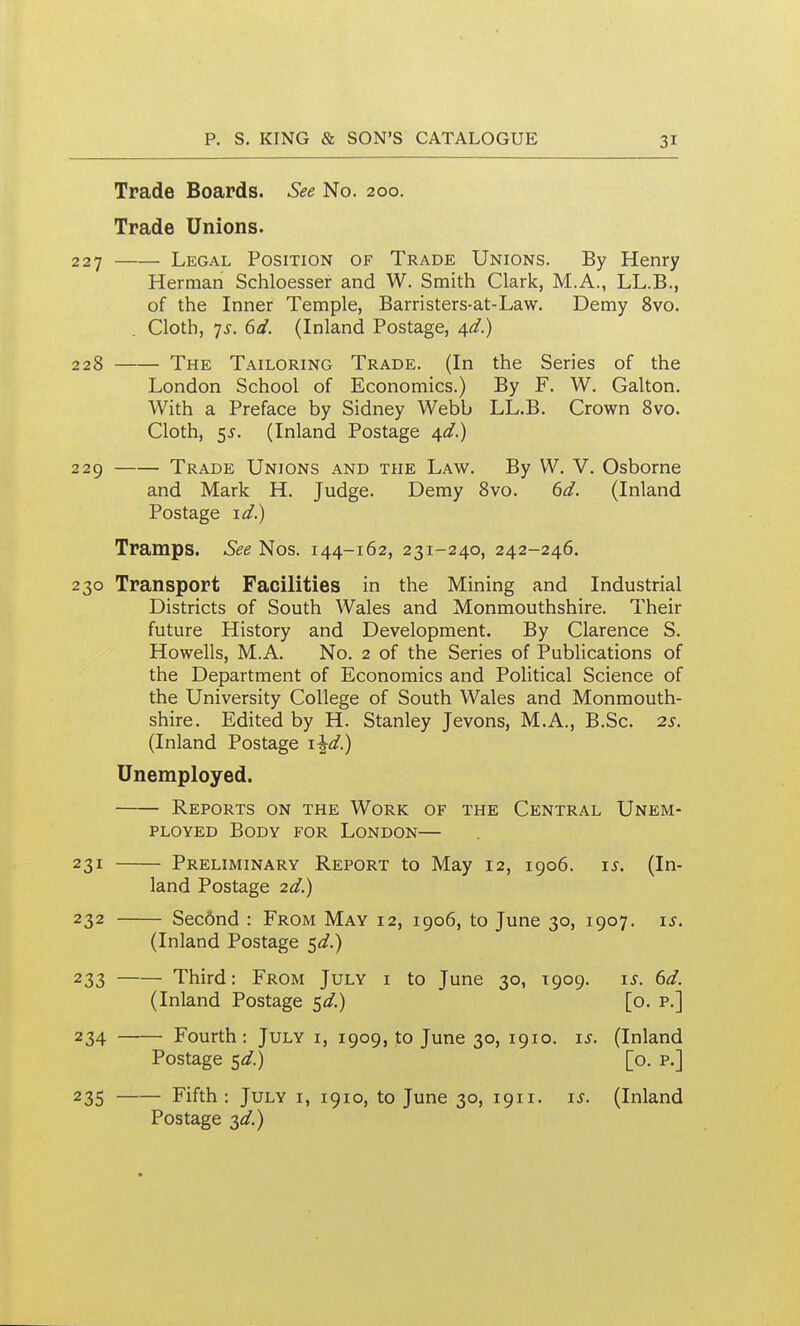 Trade Boards. See No. 200. Trade Unions. 227 Legal Position of Trade Unions. By Henry Herman Schloesser and W. Smith Clark, M.A., LL.B., of the Inner Temple, Barristers-at-Law. Demy 8vo. Cloth, 7J-. (id. (Inland Postage, A^d) 228 The Tailoring Trade. (In the Series of the London School of Economics.) By F. W. Galton. With a Preface by Sidney Webb LL.B. Crown Svo. Cloth, 5^. (Inland Postage 4^/.) 229 Trade Unions and the Law. By W. V. Osborne and Mark H. Judge. Demy Svo. dd. (Inland Postage \d?) Tramps. See Nos. 144-162, 231-240, 242-246. 230 Transport Facilities in the Mining and Industrial Districts of South Wales and Monmouthshire. Their future History and Development. By Clarence S. Howells, M.A. No. 2 of the Series of Publications of the Department of Economics and Political Science of the University College of South Wales and Monmouth- shire. Edited by H. Stanley Jevons, M.A., B.Sc. 25. (Inland Postage \\d}j Unemployed. Reports on the Work of the Central Unem- ployed Body for London— 231 Preliminary Report to May 12, 1906. xs. (In- land Postage 2d.) 232 Second : From May 12, 1906, to June 30, 1907. xs. (Inland Postage 5^^.) 233 Third: From July i to June 30, T909. i^. dd. (Inland Postage ^d.) [o. p.] 234 Fourth: July i, 1909, to June 30, 1910. i^. (Inland Postage t^d.) [o. p.] 235 Fifth: July i, 1910, to June 30, 1911. \s. (Inland Postage 3<3?.)