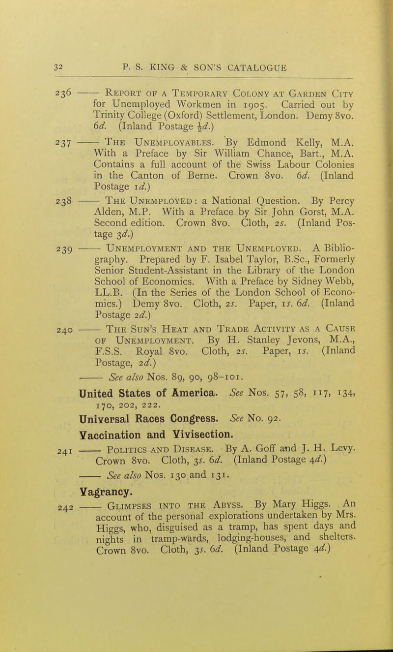 236 Report of a Temporary Colony at Garden City for Unemployed Workmen in 1905. Carried out by Trinity College (Oxford) Settlement, London. Demy 8vo. 6d. (Inland Postage \d.) — The Unemployables. By Edmond Kelly, M.A. With a Preface by Sir William Chance, Bart., M.A. Contains a full account of the Swiss Labour Colonies in the Canton of Berne. Crown 8vo. 6d. (Inland Postage i^.) — The Unemployed : a National Question. By Percy Alden, M.P. With a Preface by Sir John Gorst, M.A. Second edition. Crown 8vo. Cloth, 2s. (Inland Pos- tage 3d.) — Unemployment and the Unemployed. A Biblio- graphy. Prepared by F. Isabel Taylor, B.Sc, Formerly Senior Student-Assistant in the Library of the London School of Economics. With a Preface by Sidney Webb, LL.B. (In the Series of the London School of Econo- mics.) Demy Svo. Cloth, 2s. Paper, is. 6d. (Inland Postage 2d.) — The Sun's Heat and Trade Activity as a Cause OF Unemployment. By H. Stanley Jevons, M.A., F.S.S. Royal Svo. Cloth, 2s. Paper, is. (Inland Postage, 2d.) — See also Nos. 89, 90, 98-101. United States of America. See Nos. 57, 58, 117, 134, 170, 202, 222. UniYersal Races Congress. See No. 92. Vaccination and Yivisection. Politics and Disease. By A. Goff and J. H. Levy. Crown Svo. Cloth, 3^. dd. (Inland Postage d^d) See also Nos. 130 and 131. Vagrancy. Glimpses into the Abyss. By Mary Higgs. An account of the personal explorations undertaken by Mrs. Higgs, who, disguised as a tramp, has spent days and nights in tramp-wards, lodging-houses, and shelters. Crown Svo. Cloth, y. 6d. (Inland Postage /^d.) 23S 239 — 240