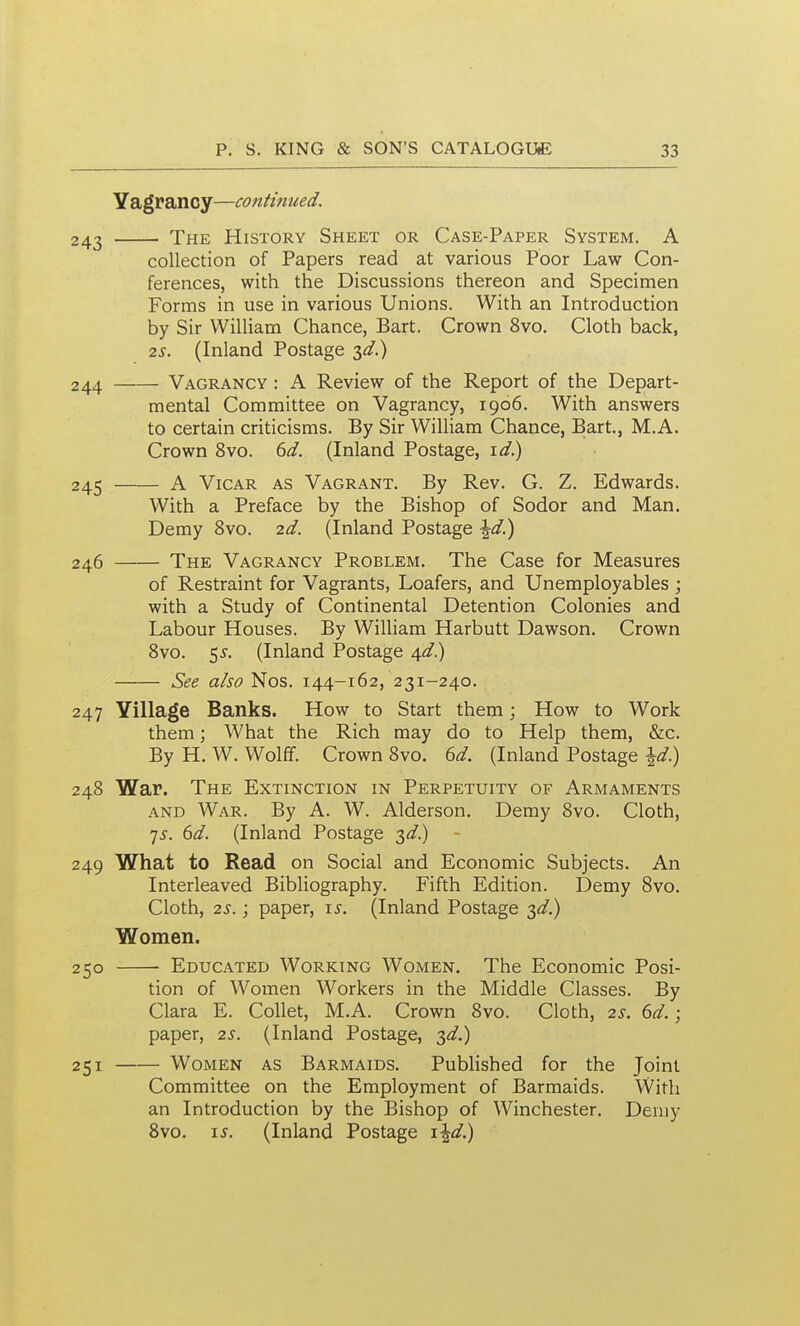 Yagrancy—continued. 243 The History Sheet or Case-Paper System. A collection of Papers read at various Poor Law Con- ferences, with the Discussions thereon and Specimen Forms in use in various Unions. With an Introduction by Sir William Chance, Bart. Crown 8vo. Cloth back, 2S. (Inland Postage 3^/.) 244 Vagrancy : A Review of the Report of the Depart- mental Committee on Vagrancy, 1906. With answers to certain criticisms. By Sir William Chance, Bart., M.A. Crown 8vo. (id. (Inland Postage, i^/.) 245 A Vicar as Vagrant. By Rev. G. Z. Edwards. With a Preface by the Bishop of Sodor and Man. Demy 8vo. 2d. (Inland Postage \d^ 246 The Vagrancy Problem. The Case for Measures of Restraint for Vagrants, Loafers, and Unemployables ; with a Study of Continental Detention Colonies and Labour Houses. By William Harbutt Dawson. Crown Svo. 5^. (Inland Postage 4^/.) See also Nos. 144-162, 231-240. 247 Village Banks. How to Start them; How to Work them; What the Rich may do to Help them, &c. By H. W. Wolff. Crown Svo. bd. (Inland Postage \d) 248 War. The Extinction in Perpetuity of Armaments AND War. By A. W. Alderson. Demy 8vo. Cloth, 7^. dd. (Inland Postage 3^.) 249 What to Read on Social and Economic Subjects. An Interleaved Bibliography. Fifth Edition. Demy Svo. Cloth, 2s.; paper, 15-. (Inland Postage ;^d.) Women. - Educated Working Women. The Economic Posi- tion of Women Workers in the Middle Classes. By Clara E. Collet, M.A. Crown Svo. Cloth, 2s. 6d.; paper, 2s. (Inland Postage, 3^.) - Women as Barmaids. Published for the Joint Committee on the Employment of Barmaids. With an Introduction by the Bishop of Winchester. Demy Svo. IS. (Inland Postage i^d.) 250 251 —