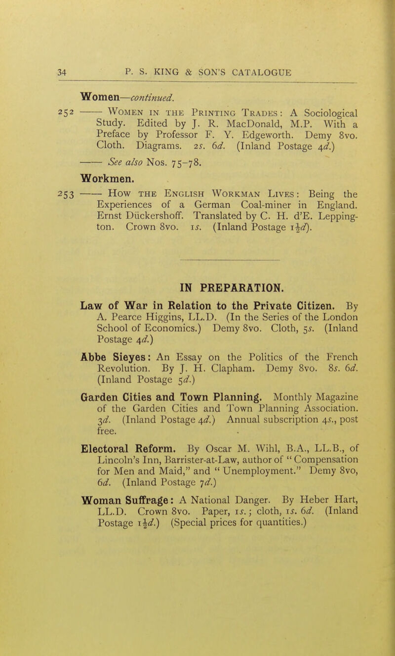 Women—continued. 252 Women in the Printing Trades: A Sociological Study. Edited by J. R. MacDonald, M.P. With a Preface by Professor F. Y. Edgeworth. Demy 8vo. Cloth. Diagrams. 2s. 6d. (Inland Postage /s^d.) See also Nos. 75-78. Workmen. 253 How THE English Workman Lives: Being the Experiences of a German Coal-miner in England. Ernst Diickershoff. Translated by C. H. d'E. Lepping- ton. Crown Svo. is. (Inland Postage i\d). IN PREPARATION. Law of War in Relation to the Private Citizen. By A. Pearce Higgins, LL.D. (In the Series of the London School of Economics.) Demy Svo. Cloth, ^s. (Inland Postage ^d.) Abbe Sieyes: An Essay on the Politics of the French Revolution. By J. H. Clapham. Demy Svo. Sj. 6d. (Inland Postage ^d.) Garden Cities and Town Planning. Monthly Magazine of the Garden Cities and Town Planning Association. ^d. (Inland Postage 4^/.) Annual subscription 4^., post free. Electoral Reform. By Oscar M. Wihl, B.A., LL.B., of Lincoln's Inn, Barrister-at-Law, author of  Compensation for Men and Maid, and  Unemployment. Demy Svo, 6d. (Inland Postage 7^.) Woman Suffrage: A National Danger. By Heber Hart, LL.D. Crown Svo. Paper, ; cloth, i^. 6d. (Inland Postage i\d.) (Special prices for quantities.)