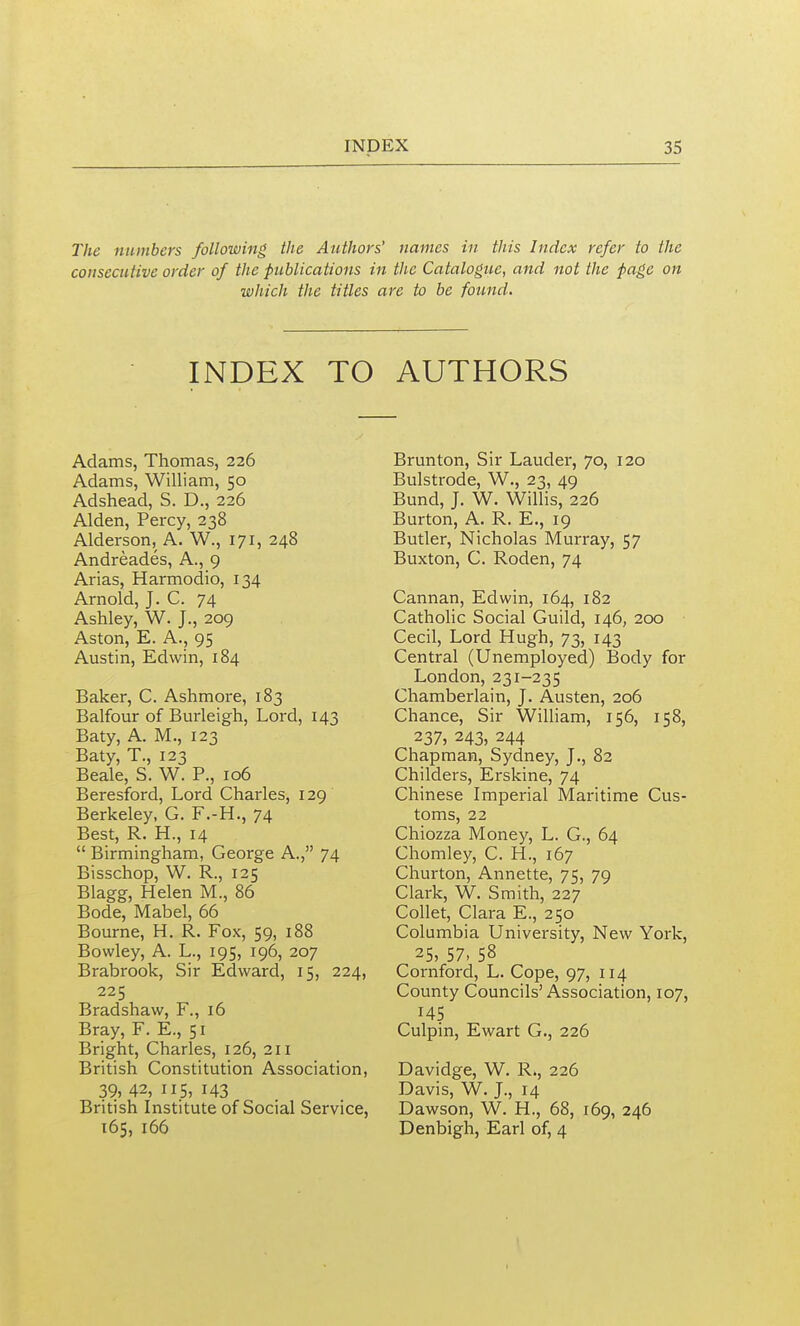 The numbers following the Authors' names in this Index refer to the consecutive order of the publications in the Catalogue, and not the page on which the titles are to be found. INDEX TO AUTHORS Adams, Thomas, 226 Adams, William, 50 Adshead, S. D., 226 Alden, Percy, 238 Alderson, A. W., 171, 248 Andreades, A., 9 Arias, Harmodio, 134 Arnold, J. C. 74 Ashley, W. J., 209 Aston, E. A., 95 Austin, Edwin, 184 Baker, C. Ashmoi-e, 183 Balfour of Burleigh, Lord, 143 Baty, A. M., 123 Baty, T., 123 Beale, S. W. P., 106 Beresford, Lord Charles, 129' Berkeley, G. F.-H., 74 Best, R. H., 14  Birmingham, George A., 74 Bisschop, W. R., 125 Blagg, Helen M., 86 Bode, Mabel, 66 Bourne, H. R. Fox, 59, 188 Bowley, A. L., 195, 196, 207 Brabrook, Sir Edward, 15, 224, 225 Bradshaw, F., 16 Bray, F. E., 51 Bright, Charles, 126, 211 British Constitution Association, 39, 42, 115, 143 British Institute of Social Service, 165, 166 Brunton, Sir Lauder, 70, 120 Bulstrode, W., 23, 49 Bund, J. W. Willis, 226 Burton, A. R. E., 19 Butler, Nicholas Murray, 57 Buxton, C. Roden, 74 Cannan, Edwin, 164, 182 Catholic Social Guild, 146, 200 Cecil, Lord Hugh, 73, 143 Central (Unemployed) Body for London, 231-235 Chamberlain, J. Austen, 206 Chance, Sir William, 156, 158, 237, 243, 244 Chapman, Sydney, J., 82 Childers, Erskine, 74 Chinese Imperial Maritime Cus- toms, 22 Chiozza Money, L. G., 64 Chomley, C. H., 167 Churton, Annette, 75, 79 Clark, W. Smith, 227 Collet, Clara E., 250 Columbia University, New York, 25, 57, 58 Cornford, L. Cope, 97, 114 County Councils' Association, 107, 145 Culpin, Ewart G., 226 Davidge, W. R., 226 Davis, W. J., 14 Dawson, W. H., 68, 169, 246 Denbigh, Earl of, 4