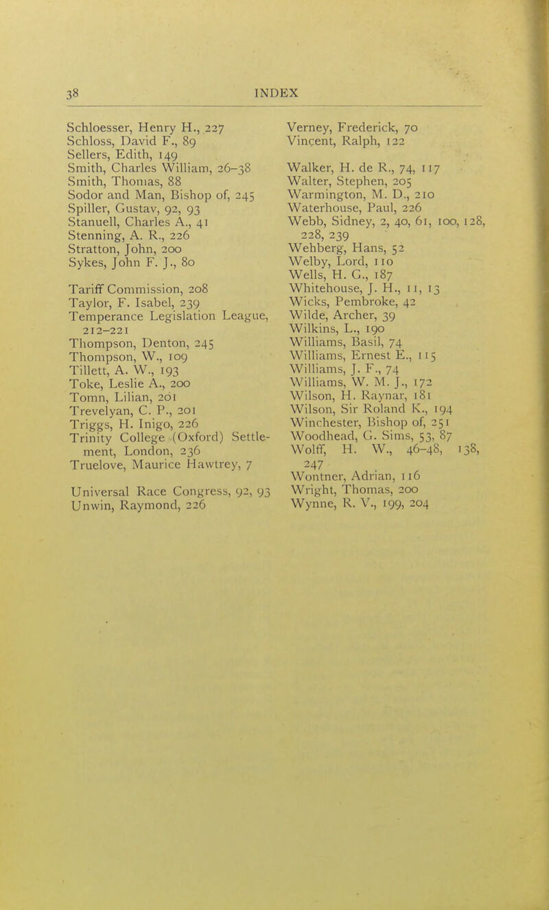 Schloesser, Henry H., 227 Schloss, David F., 89 Sellers, Edith, 149 Smith, Charles William, 26-38 Smith, Thomas, 88 Sodor and Man, Bishop of, 245 Spiller, Gustav, 92, 93 Stanuell, Charles A., 41 Stenning, A. R., 226 Stratton, John, 200 Sykes, John F. J., 80 Tariff Commission, 208 Taylor, F. Isabel, 239 Temperance Legislation League, 212-221 Thompson, Denton, 245 Thompson, W., 109 Tillett, A. W., 193 Toke, Leslie A., 200 Tomn, Lilian, 261 Trevelyan, C. P., 201 Triggs, H. Inigo, 226 Trinity College (Oxford) Settle- ment, London, 236 Truelove, Maurice Hawtrey, 7 Universal Race Congress, 92, 93 Unwin, Raymond, 226 Verney, Frederick, 70 Vincent, Ralph, 122 Walker, H. de R., 74, 117 Walter, Stephen, 205 Warmington, M. D., 210 Waterhouse, Paul, 226 Webb, Sidney, 2, 40, 61, 100, 228, 239 Wehberg, Hans, 52 Welby, Lord, 110 Wells, H. C, 187 Whitehouse, J. H., 11, 13 Wicks, Pembroke, 42 Wilde, Archer, 39 Wilkins, L., 190 Williams, Basil, 74 Williams, Ernest E., 115 Williams, J. F., 74 Williams, W. M. )., 172 Wilson, H. Raynar, 181 Wilson, Sir Roland K., 194 Winchester, Bishop of, 251 Woodhead, G. Sims, 53, 87 Woltr, H. W., 46-4S, I 247 Wontner, Adrian, 116 Wright, Thomas, 200 Wynne, R. V., 199, 204