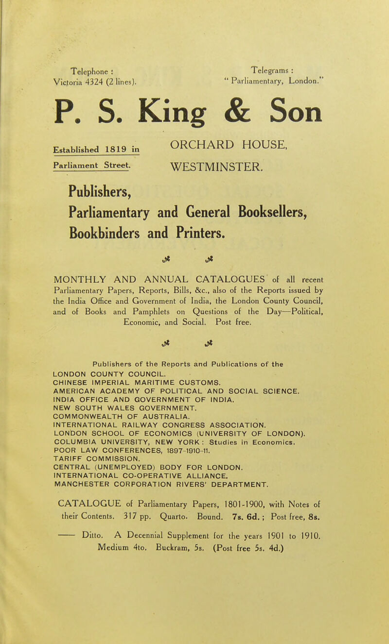 Telephone : Victoria 4324 (2 lines). Telegrams : Parliamentary, London. P. S. King & Son Established 1819 in ORCHARD HOUSE, Parliament Street. WESTMINSTER. Publishers, Parliamentary and General Booksellers, Bookbinders and Printers. MONTHLY AND ANNUAL CATALOGUES of all recent Parliamentary Papers, Reports, Bills, &c., also of the Reports issued by the India Office and Government of India, the London County Council, and of Books and Pamphlets on Questions of the Day—Political, Economic, and Social, Post free. Publishers of the Reports and Publications of the LONDON COUNTY COUNCIL. CHINESE IMPERIAL MARITIME CUSTOMS. AMERICAN ACADEMY OF POLITICAL AND SOCIAL SCIENCE. INDIA OFFICE AND GOVERNMENT OF INDIA. NEW SOUTH WALES GOVERNMENT. COMMONWEALTH OF AUSTRALIA. INTERNATIONAL RAILWAY CONGRESS ASSOCIATION. LONDON SCHOOL OF ECONOMICS (UNIVERSITY OF LONDON). COLUMBIA UNIVERSITY, NEW YORK: Studies in Economics. POOR LAW CONFERENCES, 1897-1910-11. TARIFF COMMISSION. CENTRAL (UNEMPLOYED) BODY FOR LONDON. INTERNATIONAL CO-OPERATIVE ALLIANCE. MANCHESTER CORPORATION RIVERS' DEPARTMENT. CATALOGUE of Parliamentary Papers, 1801-1900, with Notes of their Contents. 317 pp. Quarto. Bound. 7s. 6d.; Post free, Ss. Ditto. A Decennial Supplement for the years 1901 to 1910. Medium 4to. Buckram, 5s. (Post free 5s. 4d.)