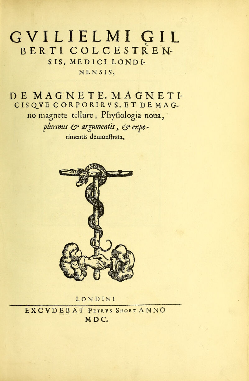 G VI LIELMI G I L BERTI COLCESTREN SIS, MEDICI LONDI- NENSIS, DE MAGNETE, MAGNETI- CISQ^VE CORPORIRVS,ET DEMAG^ no niagncte tellure; Phyfiologia noua, plurmis ^ argumentis, <(s^expe^ rimcntis dcmonftrata. LONDINI EXCVDEBAT Petrvs Short AN NO M D C,