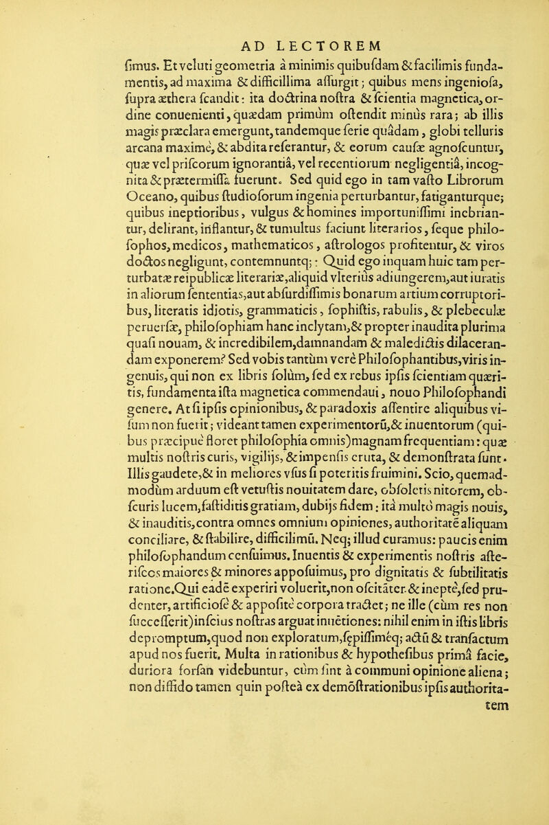 (imus. Et veîuti geometria à minimis quibufdam ôcfacilimis funda- mcntis, ad maxima &difficillima affurgit; quibus mens ingeniofa, fupraaethera fcandic: ira dodrinanoftra Ô^fcientia magnctica,or- dine conuenicnti, qusedam primum oftendit miniis raraj ab illis niagîsprxcîara emergunt,tandemque ferie quâdam, globi telluris arcana maxime, ôcabdira rererantur, «& eorum caufae agnofcuntuij qux vcî prifcorum ignorantiâ, vcl recentiorum ncgligentiâ, incog- nitâ&praeccrmifll tuerunt» Sed quid ego in tam vafto Librorum Oceano, quibus ftudioforum ingénia perturbantur, fatiganturque; quibus ineptioribus , vulgus &homines importuniflimi incbrian- tur, délirant, inflantur, & tumultus faciunt litcrarios, feque philo- iophos^medicos, mathcmaticos, aftrologos profitentur, ^ viros dodosnegligunt, contemnuntq; : Quid egoinquamhuic tamper- îurbatiErcipublicae literari3e,aliquid vlteriùs adiungerem,autiuratis in aliorum fententiassaut abrurdifTimis bonarum aitium corruptori- bus, literatis idjotis, grammaticis, fophiftis, rabuiis, & plebecula: perueifej philofophiam hanc inclytam,& propter inaudita plurinia quafi nouam, & incredibilem,damnandam & malcdiâis dilaceran- dam exponeremf Sed vobis tantùm vcrè Philofophantibusjviris in- genuis^quinon ex libris folùm, fed ex rébus ipfisfdentiamquaeri- tis, fundamentaifla magnetica commendaui, nouo Philofophandi génère, Atflipfis cpinionibus, &paradoxîs aflentire aliquibusvi- fum non fuerit ; videanttamen experimentorû,& inuentorum (qui- bus priccipuè floret philofophîa omnis)magnam frcquentiam : quse mulîis noftriscuris, vigilijs, &impenfis cruta, & demonftratafunt» Ilîisgaudete,& in meliores vfûs fi poteriîis fruimini, Scio, quemad- modiim arduum eft vetuftis nouitatem dare, obroictis nitorcm, ob- fcuris Iucem,fa{Hditisgratiam, dubijs fidem : itâ multo magis nouis, & inauditis,contra omncs omnium opiniones, authoritatéaliquani conciliare, & ftabilire, difficilimû. Ncq; illud curamus: paucis enim philofbphandumccnfuimus.înuentîs&cxperimcntis noftris afte- rirccsmaiores& minores appofuimus^pro dignitatis & fubtilîtatis ratione.Quî eadë experiri voluerît,non ofcitâter&ineptè,fed pru- dcnter,artificiofè&appofitccorporatraâet; neille(ciim res non ruccc{rcrit)inrcius noftras arguât inuêtiones: nihil enim in iftis libris depromptum,quod non exploratum,fçpiflîméq; adû & trahfâctum apud nos fuerit. Multa in rationibus & hypothefibus primâ facie, duriora forfan videbuntur, cumlint à conimuni opinionc aliéna ; non diffido tamcn quin pofteà ex demôftrationibus ipfisauthorita- tem