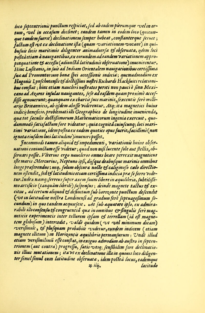 hco feftentrionisfunSium reffictatifed ab eodem fitrumque '-uelm or- ium^ njel in occajum dcclimt\ tandem tamen m eodem ioco {^qmcun^ que tandemfuent) declinationemfemfer habeat yconftmterque fer net ; faBmn eft n/t ex decùnattone ifia (^quam uariationem njocant) in qui- hufuis iocis maritimis dUtgenter ammaduer/a ob/eruata^ tjdem locï fofieà etmm à nautgafjtibuj,ex eornnàem ad eandem Pariât ionem appro- ftnquatioHe ^ acce/^u (adiunSîd latitudmls ob/eruattone) inuenirentur, liinc Lufitanisy in fuis ad Indtarn Orientaïem nauigatiomhuscen iffima, futsad Promontonur/f bon£ f^ei acceffionis mdtcid\ quemadmodmn ex HtigonU Lynfchotenfis ^doSiiffinu nofiriRubardi Backfuitireiatiom- bus confiât ; hinc etiam nauderi nofirates pmti non pauci è fina Mexl^ cano ad AT^pres injulas nauigantes, fefe adea/dem quamproxtme accef- fiffe agnouerunt; quanquam exchartlsfuis martnis^fexcentis ferè miUi arijs BritanmctSy ab ifjdem abejfe viderentur, Atq; ita magneîict huins indicij bénéficia^ problematï tUt Geographico de /ongitudine înuenienda^ quatot fkcu/is doSlifiimoruin Mathematicorum ingénia exercuit y qua- dammodo fatisfaSiumfore pideatur ; quiacognitdcuiu/cunq; /oci Mari- timi yariattoncy idempofîea ex eadem quoties opusfmritifaciilime{non ignota eiufdern loci latitudmèfmuemn poffet, jfncommodi tamen aïtqmd tmpedtmenti, PariationU huius ohfer^ uationi coniun^um effe Vtdetur ; quod non nifilucente foie auî ftellts^ ob' feruanpoffit. Vlterius ergo naucleros omnes beare perrexitmagneticus ifte rnarts ,5Mercurius, Neptuno ipfi^ dijfque deabufque martnis omnibtfs longe pr£ferendu$ : neq^ folum obfcura no fie ^ caliginofo cMo direSlio^ nem ojîendityfed^ latitudtnisettam certifftma indïcia pr£fe ferre Vide- turJndex namq\ferreusfupcr axemfimm libère in £qmiibrio^ fubtilifi- moartifkio {tanquàmCibrile') fufpenfus \ deinde magnete taàust^ex- ctttts, adcertumaliquod t^defimtu'/nfubhon?^nte punHum defeendtt (fvt m latttudine nofîra Londinenfi ad gradum fere feptuagefïmum fe- cundum) in quo tandem acqmefctt, ^At jub aquatore ipfoj exadmira- rabtli lUocoiîfenfut^congruentiâ quj^ in omnibus is*ftngulis feremag- neticis experimentis inter tellurem tpfam terreUam {ià efi magne-^ temgloboptm) intercèdet '-ualdè quidem(^njt 'x/èl minimum dicam) *Tjerifîrnde^ ^plufquam probabiie njidetur^emdem indicem {etiam magnetetUitum)m Horï's^ntis ^quilibriopermanfurum i Vnde illuâ etiam -peripmiltmu effe confiâtextguo admodiimabauflro m fepten- trtonsmiaut contra) progreffu^ fatisnjtiq, fenfibilem fore deèlinatw^ nis iUms mutatiomm ^ ita vt ex déclinâttone iUa in quoms loco dUigen- terfemelfimulcum latitudine ob/eruata^ idempoHeà locm^eaâemque ^ iii^^ latitudo