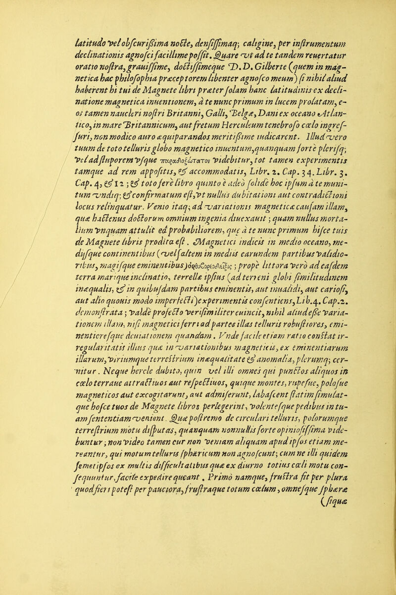 iatitudo li^lohfcHr 'tJiima noBe^ denjijjtmaq; caligme^ fer ïnflrumentum déclinâtionis agnojcï faàllmefofftt, ^are ut ad te tanàem reuertatur oratio itoflra^grmifpme^ doSiifjfïmeque D. D. Gilberte Qjuem in mdg- netica hac fhîlo/ophfa prucceptorem Ubenter agnofco meurn) (i nihii almd haberent ht tui de Magnete librt praterJolam hanc iatitudwtrex decli- nattone magnetica. inuenttonemi à tenuncprimum in lucemproUtam^ e- os tamennauchri nofîri Britanni^ Galîty '^elgXy Dam ex oceano v4tlan- Itco^ in mare '^ritannicum^ aut fretum Hercukum tenebrofo cœlo mgref- Juri) non moàico auro cnquiparandos meritifime ludicarent. lUudnuero îHum de tototellurisglobo magnettco muent um^quanquarn forte fiertjq', 'Ptiadfttiporem'pjqite im^a.^olcsrorvmyidebitur^tot tamen expermentis tamque ad rem ap^ofitis,?^accommodâtts^ Ltbr, z. Cap. ^^.Libr, 3, Cap. /\it^l^ totoferelibro quint0èadeo folidehocipftimâtemuni- tmn '-vndiq; confrrnaturn efi^lot nulltis dubitatiom aut contraàiSîioni locusrelinquatur. Venio itaq-^adnjariattonis magnetictecaujamïllam^ qu£ haSienm doSiorum omnium ingénia diuexauit ; quam nuUus mort a- hum t>nquam attulit edprobabtliorem-, que à te nunc prmum hijce tuis de Magnete àbris prodita . éMagnettci indicis in medt0 oceano^ me- dijfquecontinentibm {njel^altemin mediis earundem fartibmyaùdiO' ribm^ magifque emimntihus)àqùoCoçf.oif[tiliç ; prope littora yero adeafdern terra martque inclination terrelU ipfius {adteryeni globi fimilitudinem inaqualisi in quibujdam partibus eminentiây aut tnualidi^ aut carioft^ aut alïoquouismodo imperfeBi)experimentisconJentiens^Lih.^, Cap.z, dcmonjlrata ; yaïde projeSîo ipertftmilitereuincity mhiî aliudefe y aria- tionern illam-, m fi magneticiferriad part caillas telluris robufiiores^ emi- nenticrefque dcuiationem quandam. Vnde facile et iam raf 10 confiât ir- regularitatis illius qu(£ inuartaclonibus wagneticù^ex tmïmntiarum îUarum^'PiriumquettrreUriHm inequatitateanomalia^plerumq-y cer- nitur. Neque hercle dubito, qum -uel illi omne 's qui punHos aliquos in çœloterraueattrafîiuosaut refpeSîmos, qmque montes^ rupefue^polofue magmticosaut excogitarumi aut admijerunt-, labafcent flatim/lmulat- que hofce tuos de Magnete libros perlegerint-, yolentefquepedibus intu- amfententiamuenient, G^mpofiremo de circulari telluris-, folorumque terreflrium m 'otu dif^utaSy quanquam nonnuUis forte opiniofifflma Pide- huntur ;non Video tamen cur non loemam aliquam apudiffos etiam me- reantur, qui motumtelluris fphuèricumnonagnofcunt-^ cum ne lUi quidem femetïpfos ex muliis dtfficulîalibmqu£ ex diurno totius cœli motu con^ Jequuniur.fadietrpedirequeant, Primo namque^ fruflra fitper plura ' quodfîert potefl perpaucmajrujlraque totum cœlurn, omnejque jphtsr^ l^fîqu&